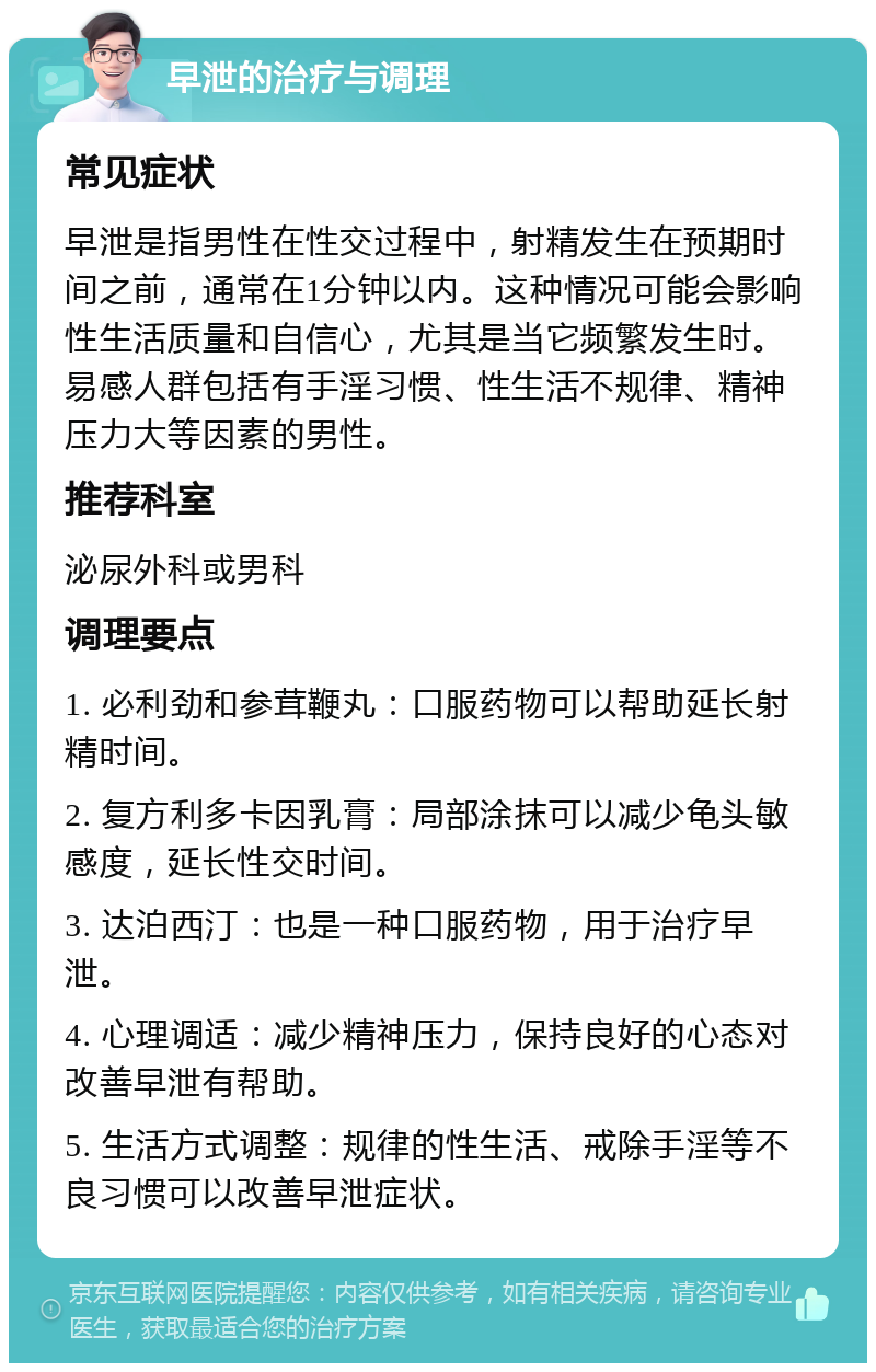 早泄的治疗与调理 常见症状 早泄是指男性在性交过程中，射精发生在预期时间之前，通常在1分钟以内。这种情况可能会影响性生活质量和自信心，尤其是当它频繁发生时。易感人群包括有手淫习惯、性生活不规律、精神压力大等因素的男性。 推荐科室 泌尿外科或男科 调理要点 1. 必利劲和参茸鞭丸：口服药物可以帮助延长射精时间。 2. 复方利多卡因乳膏：局部涂抹可以减少龟头敏感度，延长性交时间。 3. 达泊西汀：也是一种口服药物，用于治疗早泄。 4. 心理调适：减少精神压力，保持良好的心态对改善早泄有帮助。 5. 生活方式调整：规律的性生活、戒除手淫等不良习惯可以改善早泄症状。