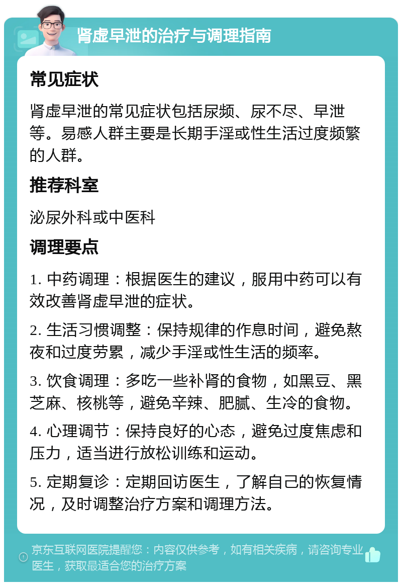 肾虚早泄的治疗与调理指南 常见症状 肾虚早泄的常见症状包括尿频、尿不尽、早泄等。易感人群主要是长期手淫或性生活过度频繁的人群。 推荐科室 泌尿外科或中医科 调理要点 1. 中药调理：根据医生的建议，服用中药可以有效改善肾虚早泄的症状。 2. 生活习惯调整：保持规律的作息时间，避免熬夜和过度劳累，减少手淫或性生活的频率。 3. 饮食调理：多吃一些补肾的食物，如黑豆、黑芝麻、核桃等，避免辛辣、肥腻、生冷的食物。 4. 心理调节：保持良好的心态，避免过度焦虑和压力，适当进行放松训练和运动。 5. 定期复诊：定期回访医生，了解自己的恢复情况，及时调整治疗方案和调理方法。