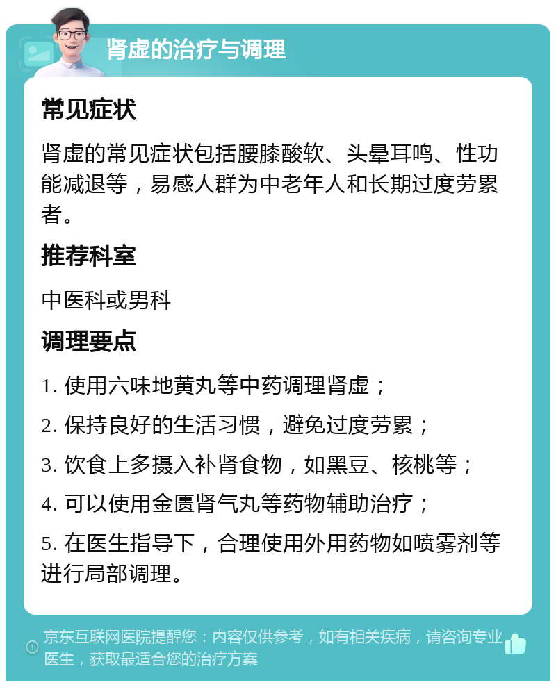 肾虚的治疗与调理 常见症状 肾虚的常见症状包括腰膝酸软、头晕耳鸣、性功能减退等，易感人群为中老年人和长期过度劳累者。 推荐科室 中医科或男科 调理要点 1. 使用六味地黄丸等中药调理肾虚； 2. 保持良好的生活习惯，避免过度劳累； 3. 饮食上多摄入补肾食物，如黑豆、核桃等； 4. 可以使用金匮肾气丸等药物辅助治疗； 5. 在医生指导下，合理使用外用药物如喷雾剂等进行局部调理。