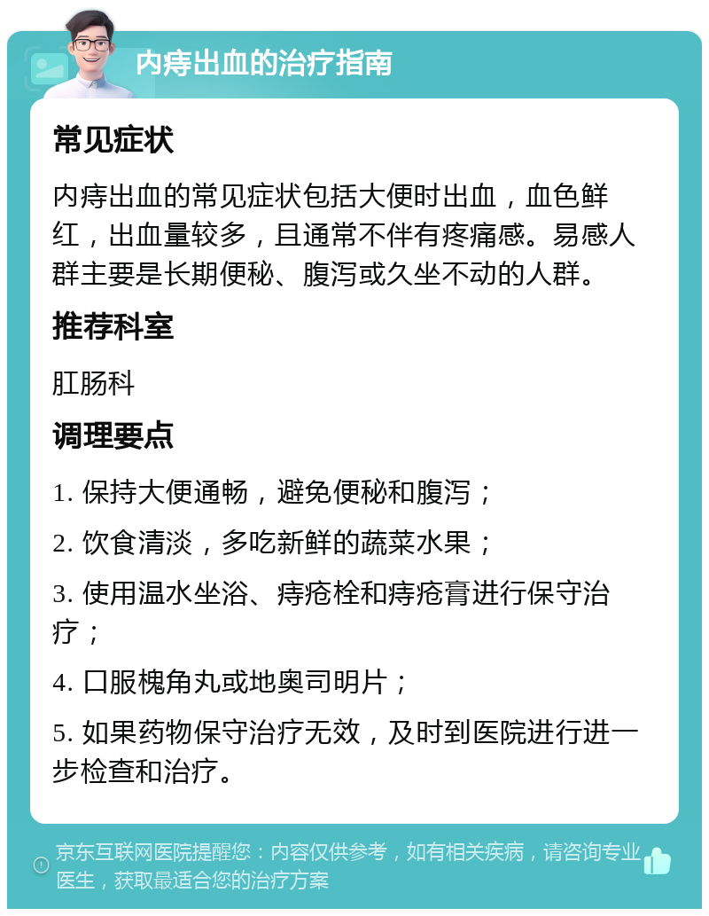 内痔出血的治疗指南 常见症状 内痔出血的常见症状包括大便时出血，血色鲜红，出血量较多，且通常不伴有疼痛感。易感人群主要是长期便秘、腹泻或久坐不动的人群。 推荐科室 肛肠科 调理要点 1. 保持大便通畅，避免便秘和腹泻； 2. 饮食清淡，多吃新鲜的蔬菜水果； 3. 使用温水坐浴、痔疮栓和痔疮膏进行保守治疗； 4. 口服槐角丸或地奥司明片； 5. 如果药物保守治疗无效，及时到医院进行进一步检查和治疗。