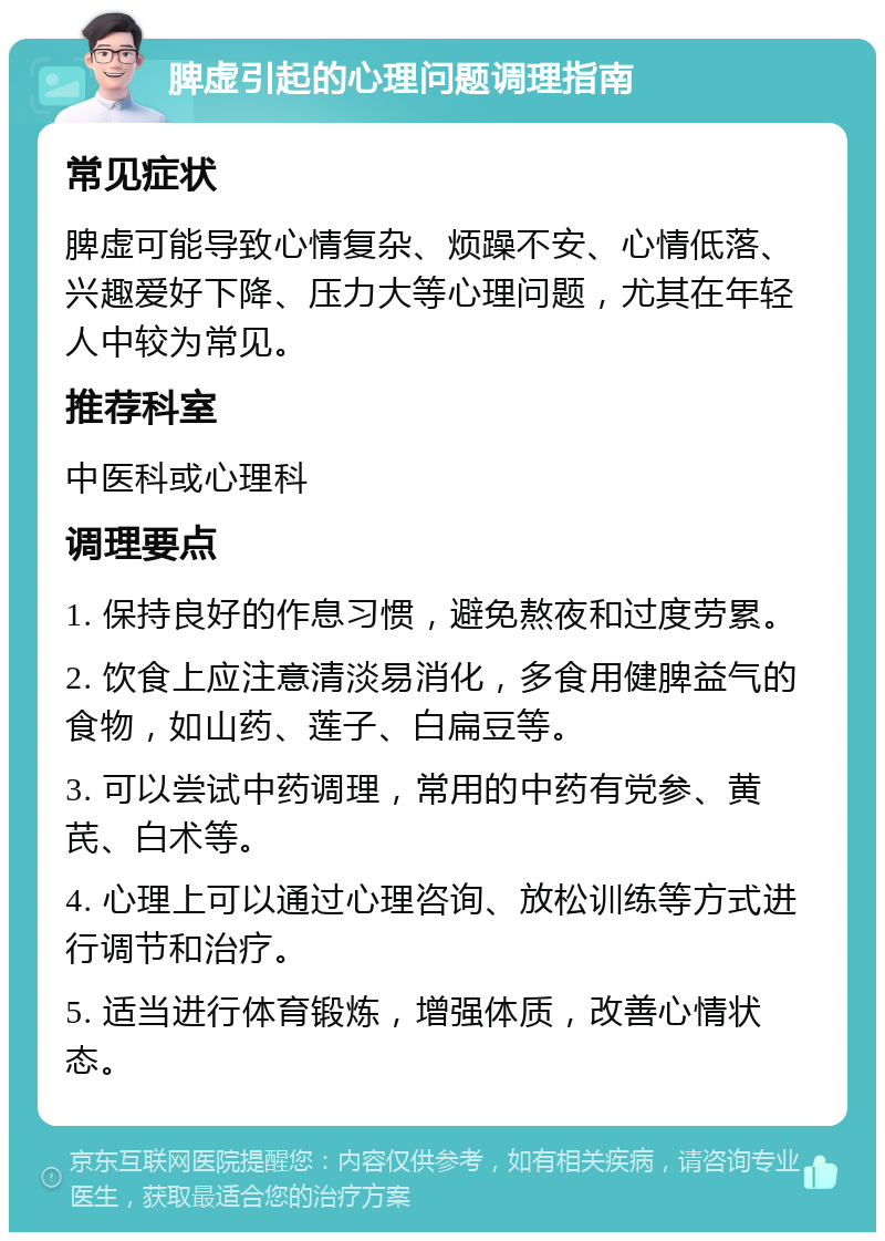 脾虚引起的心理问题调理指南 常见症状 脾虚可能导致心情复杂、烦躁不安、心情低落、兴趣爱好下降、压力大等心理问题，尤其在年轻人中较为常见。 推荐科室 中医科或心理科 调理要点 1. 保持良好的作息习惯，避免熬夜和过度劳累。 2. 饮食上应注意清淡易消化，多食用健脾益气的食物，如山药、莲子、白扁豆等。 3. 可以尝试中药调理，常用的中药有党参、黄芪、白术等。 4. 心理上可以通过心理咨询、放松训练等方式进行调节和治疗。 5. 适当进行体育锻炼，增强体质，改善心情状态。