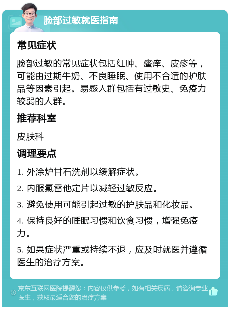 脸部过敏就医指南 常见症状 脸部过敏的常见症状包括红肿、瘙痒、皮疹等，可能由过期牛奶、不良睡眠、使用不合适的护肤品等因素引起。易感人群包括有过敏史、免疫力较弱的人群。 推荐科室 皮肤科 调理要点 1. 外涂炉甘石洗剂以缓解症状。 2. 内服氯雷他定片以减轻过敏反应。 3. 避免使用可能引起过敏的护肤品和化妆品。 4. 保持良好的睡眠习惯和饮食习惯，增强免疫力。 5. 如果症状严重或持续不退，应及时就医并遵循医生的治疗方案。