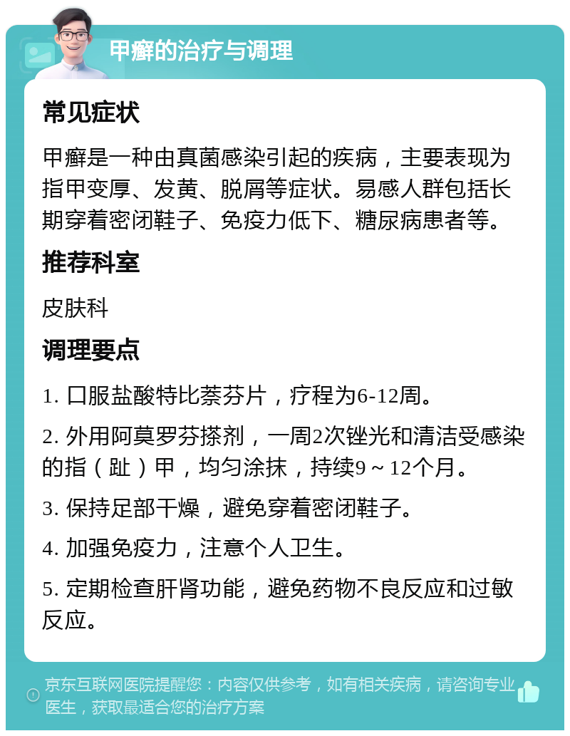 甲癣的治疗与调理 常见症状 甲癣是一种由真菌感染引起的疾病，主要表现为指甲变厚、发黄、脱屑等症状。易感人群包括长期穿着密闭鞋子、免疫力低下、糖尿病患者等。 推荐科室 皮肤科 调理要点 1. 口服盐酸特比萘芬片，疗程为6-12周。 2. 外用阿莫罗芬搽剂，一周2次锉光和清洁受感染的指（趾）甲，均匀涂抹，持续9～12个月。 3. 保持足部干燥，避免穿着密闭鞋子。 4. 加强免疫力，注意个人卫生。 5. 定期检查肝肾功能，避免药物不良反应和过敏反应。