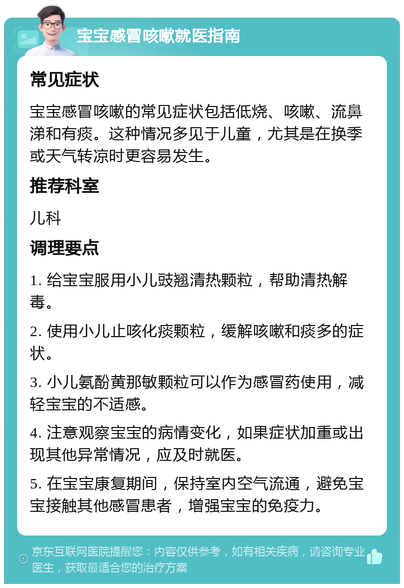 宝宝感冒咳嗽就医指南 常见症状 宝宝感冒咳嗽的常见症状包括低烧、咳嗽、流鼻涕和有痰。这种情况多见于儿童，尤其是在换季或天气转凉时更容易发生。 推荐科室 儿科 调理要点 1. 给宝宝服用小儿豉翘清热颗粒，帮助清热解毒。 2. 使用小儿止咳化痰颗粒，缓解咳嗽和痰多的症状。 3. 小儿氨酚黄那敏颗粒可以作为感冒药使用，减轻宝宝的不适感。 4. 注意观察宝宝的病情变化，如果症状加重或出现其他异常情况，应及时就医。 5. 在宝宝康复期间，保持室内空气流通，避免宝宝接触其他感冒患者，增强宝宝的免疫力。