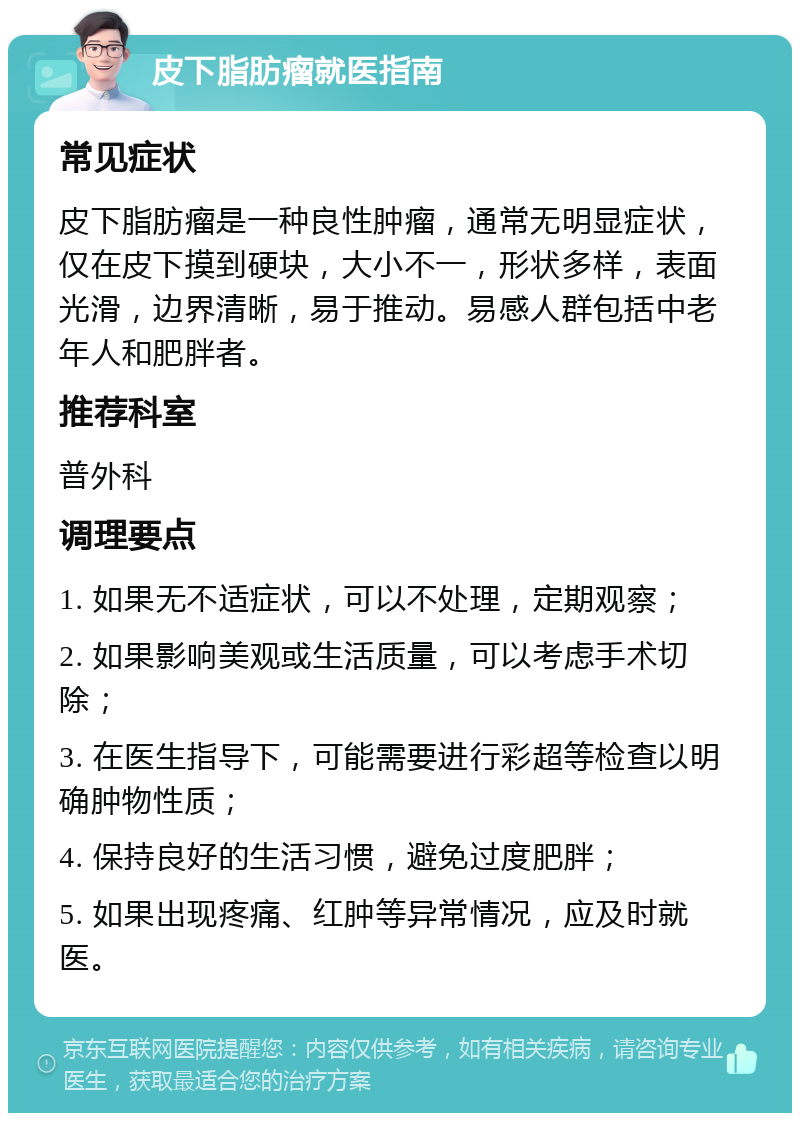 皮下脂肪瘤就医指南 常见症状 皮下脂肪瘤是一种良性肿瘤，通常无明显症状，仅在皮下摸到硬块，大小不一，形状多样，表面光滑，边界清晰，易于推动。易感人群包括中老年人和肥胖者。 推荐科室 普外科 调理要点 1. 如果无不适症状，可以不处理，定期观察； 2. 如果影响美观或生活质量，可以考虑手术切除； 3. 在医生指导下，可能需要进行彩超等检查以明确肿物性质； 4. 保持良好的生活习惯，避免过度肥胖； 5. 如果出现疼痛、红肿等异常情况，应及时就医。