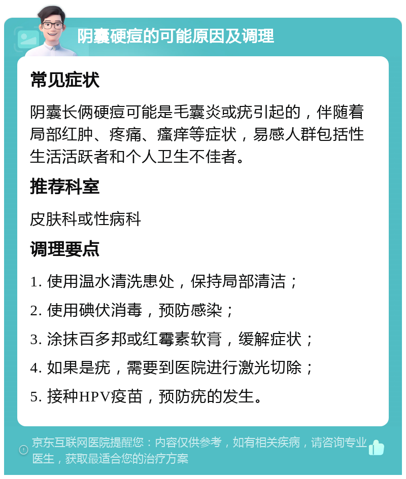 阴囊硬痘的可能原因及调理 常见症状 阴囊长俩硬痘可能是毛囊炎或疣引起的，伴随着局部红肿、疼痛、瘙痒等症状，易感人群包括性生活活跃者和个人卫生不佳者。 推荐科室 皮肤科或性病科 调理要点 1. 使用温水清洗患处，保持局部清洁； 2. 使用碘伏消毒，预防感染； 3. 涂抹百多邦或红霉素软膏，缓解症状； 4. 如果是疣，需要到医院进行激光切除； 5. 接种HPV疫苗，预防疣的发生。