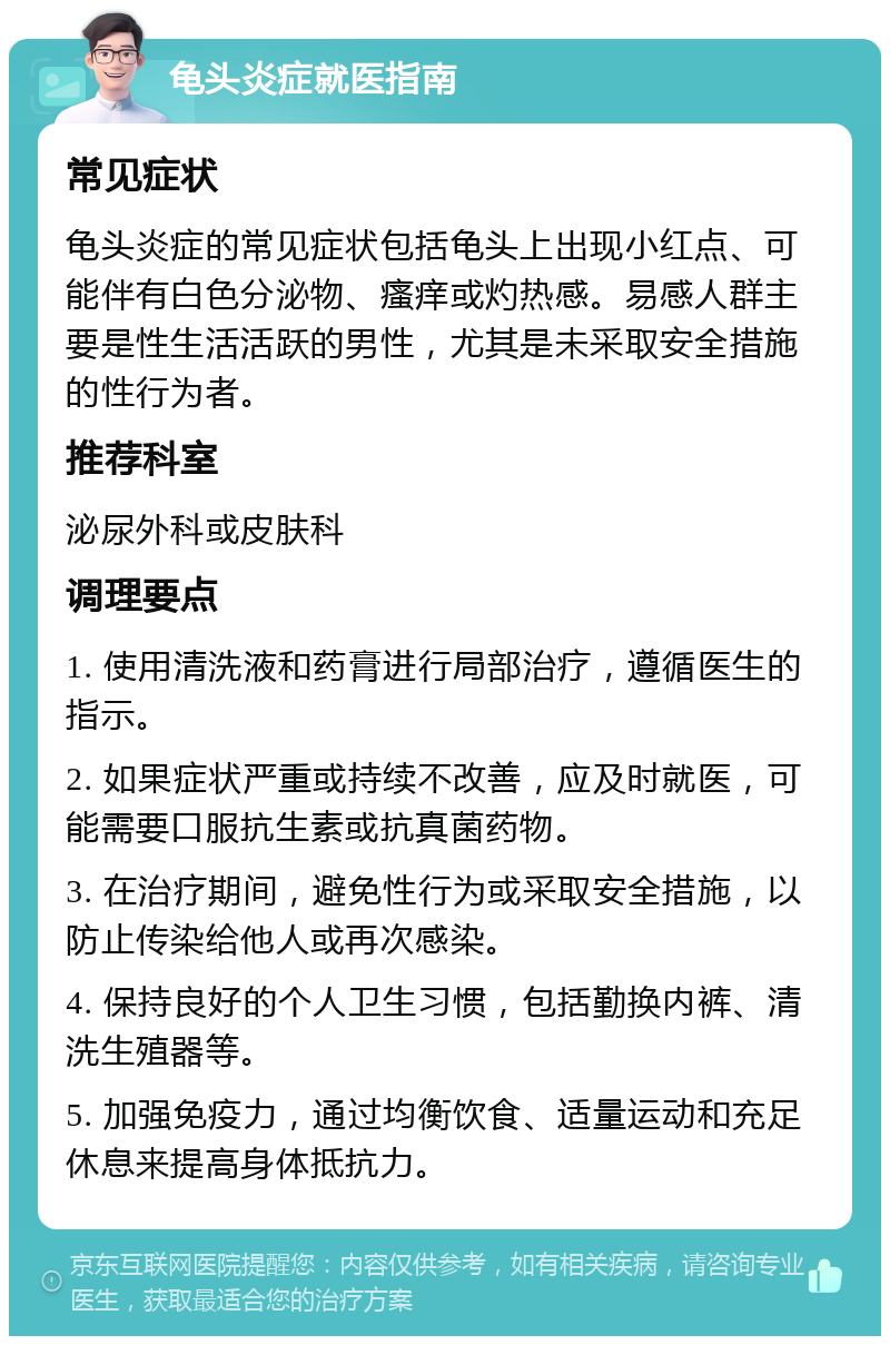 龟头炎症就医指南 常见症状 龟头炎症的常见症状包括龟头上出现小红点、可能伴有白色分泌物、瘙痒或灼热感。易感人群主要是性生活活跃的男性，尤其是未采取安全措施的性行为者。 推荐科室 泌尿外科或皮肤科 调理要点 1. 使用清洗液和药膏进行局部治疗，遵循医生的指示。 2. 如果症状严重或持续不改善，应及时就医，可能需要口服抗生素或抗真菌药物。 3. 在治疗期间，避免性行为或采取安全措施，以防止传染给他人或再次感染。 4. 保持良好的个人卫生习惯，包括勤换内裤、清洗生殖器等。 5. 加强免疫力，通过均衡饮食、适量运动和充足休息来提高身体抵抗力。