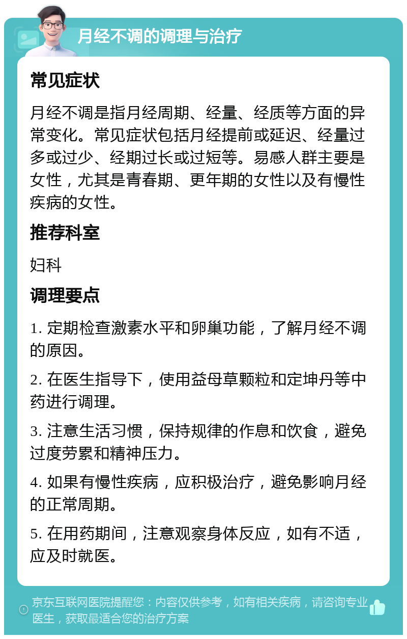 月经不调的调理与治疗 常见症状 月经不调是指月经周期、经量、经质等方面的异常变化。常见症状包括月经提前或延迟、经量过多或过少、经期过长或过短等。易感人群主要是女性，尤其是青春期、更年期的女性以及有慢性疾病的女性。 推荐科室 妇科 调理要点 1. 定期检查激素水平和卵巢功能，了解月经不调的原因。 2. 在医生指导下，使用益母草颗粒和定坤丹等中药进行调理。 3. 注意生活习惯，保持规律的作息和饮食，避免过度劳累和精神压力。 4. 如果有慢性疾病，应积极治疗，避免影响月经的正常周期。 5. 在用药期间，注意观察身体反应，如有不适，应及时就医。