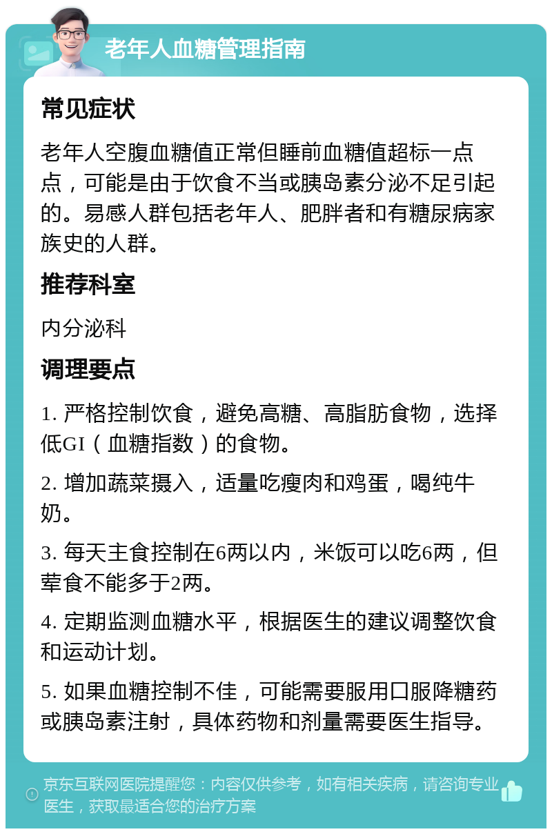 老年人血糖管理指南 常见症状 老年人空腹血糖值正常但睡前血糖值超标一点点，可能是由于饮食不当或胰岛素分泌不足引起的。易感人群包括老年人、肥胖者和有糖尿病家族史的人群。 推荐科室 内分泌科 调理要点 1. 严格控制饮食，避免高糖、高脂肪食物，选择低GI（血糖指数）的食物。 2. 增加蔬菜摄入，适量吃瘦肉和鸡蛋，喝纯牛奶。 3. 每天主食控制在6两以内，米饭可以吃6两，但荤食不能多于2两。 4. 定期监测血糖水平，根据医生的建议调整饮食和运动计划。 5. 如果血糖控制不佳，可能需要服用口服降糖药或胰岛素注射，具体药物和剂量需要医生指导。