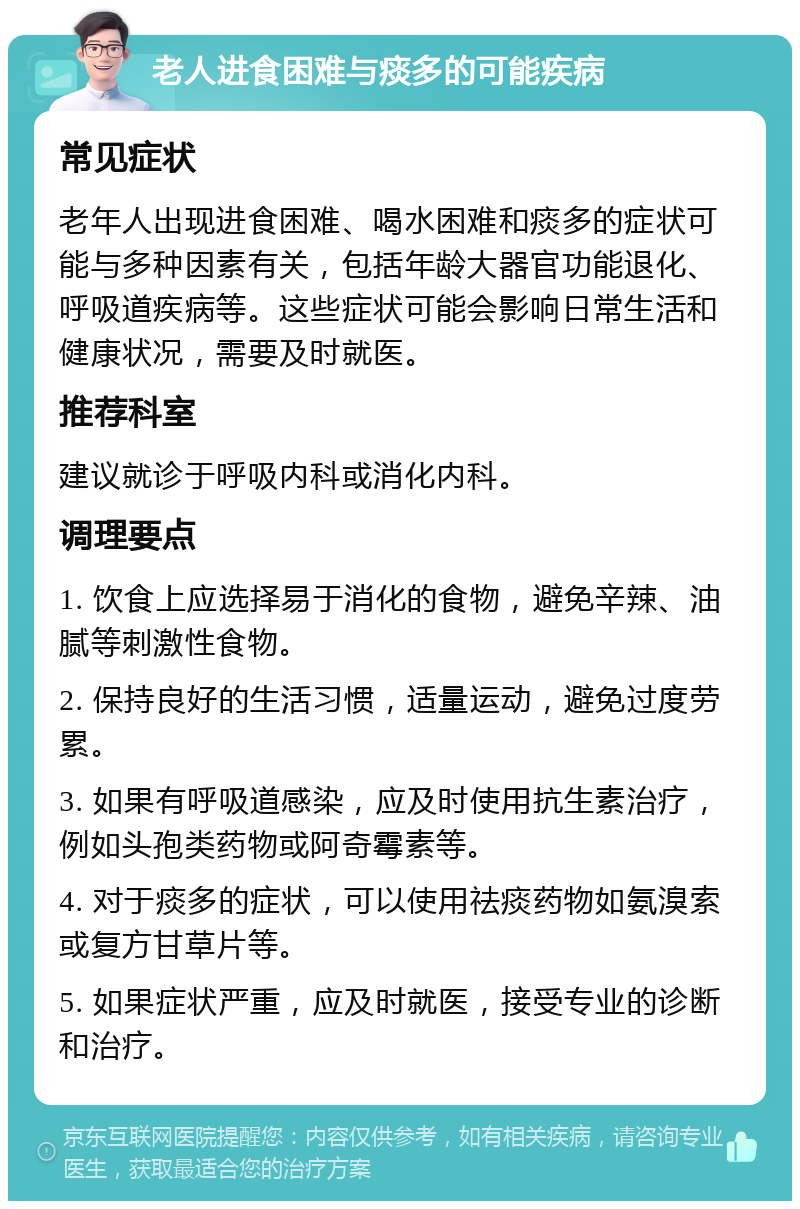 老人进食困难与痰多的可能疾病 常见症状 老年人出现进食困难、喝水困难和痰多的症状可能与多种因素有关，包括年龄大器官功能退化、呼吸道疾病等。这些症状可能会影响日常生活和健康状况，需要及时就医。 推荐科室 建议就诊于呼吸内科或消化内科。 调理要点 1. 饮食上应选择易于消化的食物，避免辛辣、油腻等刺激性食物。 2. 保持良好的生活习惯，适量运动，避免过度劳累。 3. 如果有呼吸道感染，应及时使用抗生素治疗，例如头孢类药物或阿奇霉素等。 4. 对于痰多的症状，可以使用祛痰药物如氨溴索或复方甘草片等。 5. 如果症状严重，应及时就医，接受专业的诊断和治疗。