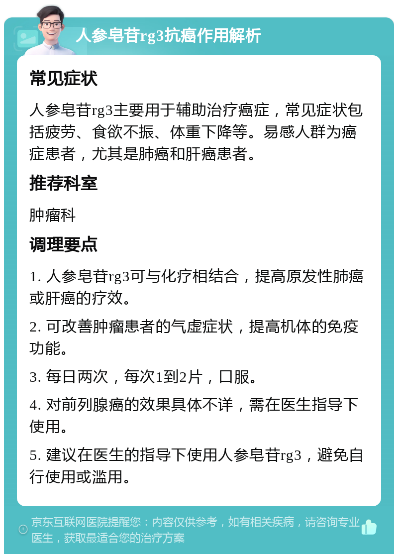 人参皂苷rg3抗癌作用解析 常见症状 人参皂苷rg3主要用于辅助治疗癌症，常见症状包括疲劳、食欲不振、体重下降等。易感人群为癌症患者，尤其是肺癌和肝癌患者。 推荐科室 肿瘤科 调理要点 1. 人参皂苷rg3可与化疗相结合，提高原发性肺癌或肝癌的疗效。 2. 可改善肿瘤患者的气虚症状，提高机体的免疫功能。 3. 每日两次，每次1到2片，口服。 4. 对前列腺癌的效果具体不详，需在医生指导下使用。 5. 建议在医生的指导下使用人参皂苷rg3，避免自行使用或滥用。