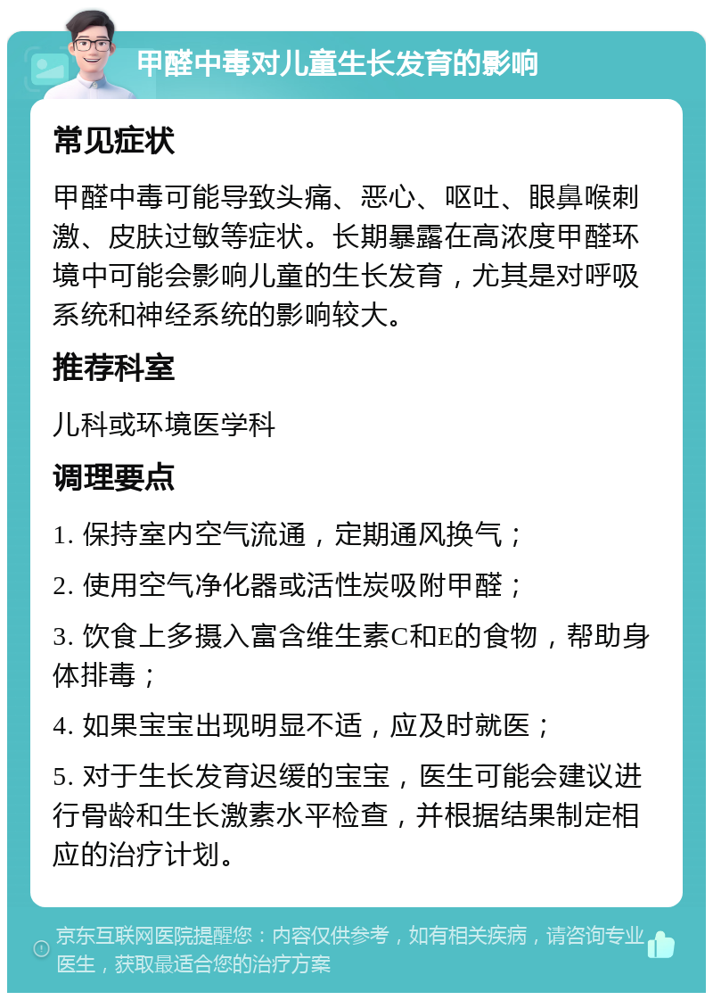 甲醛中毒对儿童生长发育的影响 常见症状 甲醛中毒可能导致头痛、恶心、呕吐、眼鼻喉刺激、皮肤过敏等症状。长期暴露在高浓度甲醛环境中可能会影响儿童的生长发育，尤其是对呼吸系统和神经系统的影响较大。 推荐科室 儿科或环境医学科 调理要点 1. 保持室内空气流通，定期通风换气； 2. 使用空气净化器或活性炭吸附甲醛； 3. 饮食上多摄入富含维生素C和E的食物，帮助身体排毒； 4. 如果宝宝出现明显不适，应及时就医； 5. 对于生长发育迟缓的宝宝，医生可能会建议进行骨龄和生长激素水平检查，并根据结果制定相应的治疗计划。