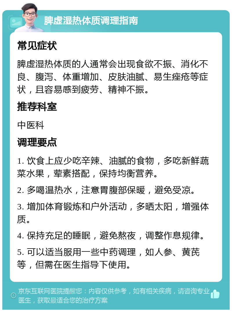 脾虚湿热体质调理指南 常见症状 脾虚湿热体质的人通常会出现食欲不振、消化不良、腹泻、体重增加、皮肤油腻、易生痤疮等症状，且容易感到疲劳、精神不振。 推荐科室 中医科 调理要点 1. 饮食上应少吃辛辣、油腻的食物，多吃新鲜蔬菜水果，荤素搭配，保持均衡营养。 2. 多喝温热水，注意胃腹部保暖，避免受凉。 3. 增加体育锻炼和户外活动，多晒太阳，增强体质。 4. 保持充足的睡眠，避免熬夜，调整作息规律。 5. 可以适当服用一些中药调理，如人参、黄芪等，但需在医生指导下使用。