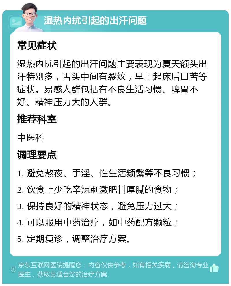 湿热内扰引起的出汗问题 常见症状 湿热内扰引起的出汗问题主要表现为夏天额头出汗特别多，舌头中间有裂纹，早上起床后口苦等症状。易感人群包括有不良生活习惯、脾胃不好、精神压力大的人群。 推荐科室 中医科 调理要点 1. 避免熬夜、手淫、性生活频繁等不良习惯； 2. 饮食上少吃辛辣刺激肥甘厚腻的食物； 3. 保持良好的精神状态，避免压力过大； 4. 可以服用中药治疗，如中药配方颗粒； 5. 定期复诊，调整治疗方案。