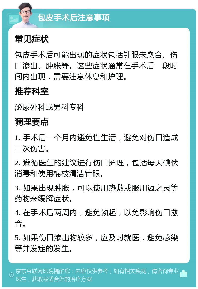 包皮手术后注意事项 常见症状 包皮手术后可能出现的症状包括针眼未愈合、伤口渗出、肿胀等。这些症状通常在手术后一段时间内出现，需要注意休息和护理。 推荐科室 泌尿外科或男科专科 调理要点 1. 手术后一个月内避免性生活，避免对伤口造成二次伤害。 2. 遵循医生的建议进行伤口护理，包括每天碘伏消毒和使用棉枝清洁针眼。 3. 如果出现肿胀，可以使用热敷或服用迈之灵等药物来缓解症状。 4. 在手术后两周内，避免勃起，以免影响伤口愈合。 5. 如果伤口渗出物较多，应及时就医，避免感染等并发症的发生。