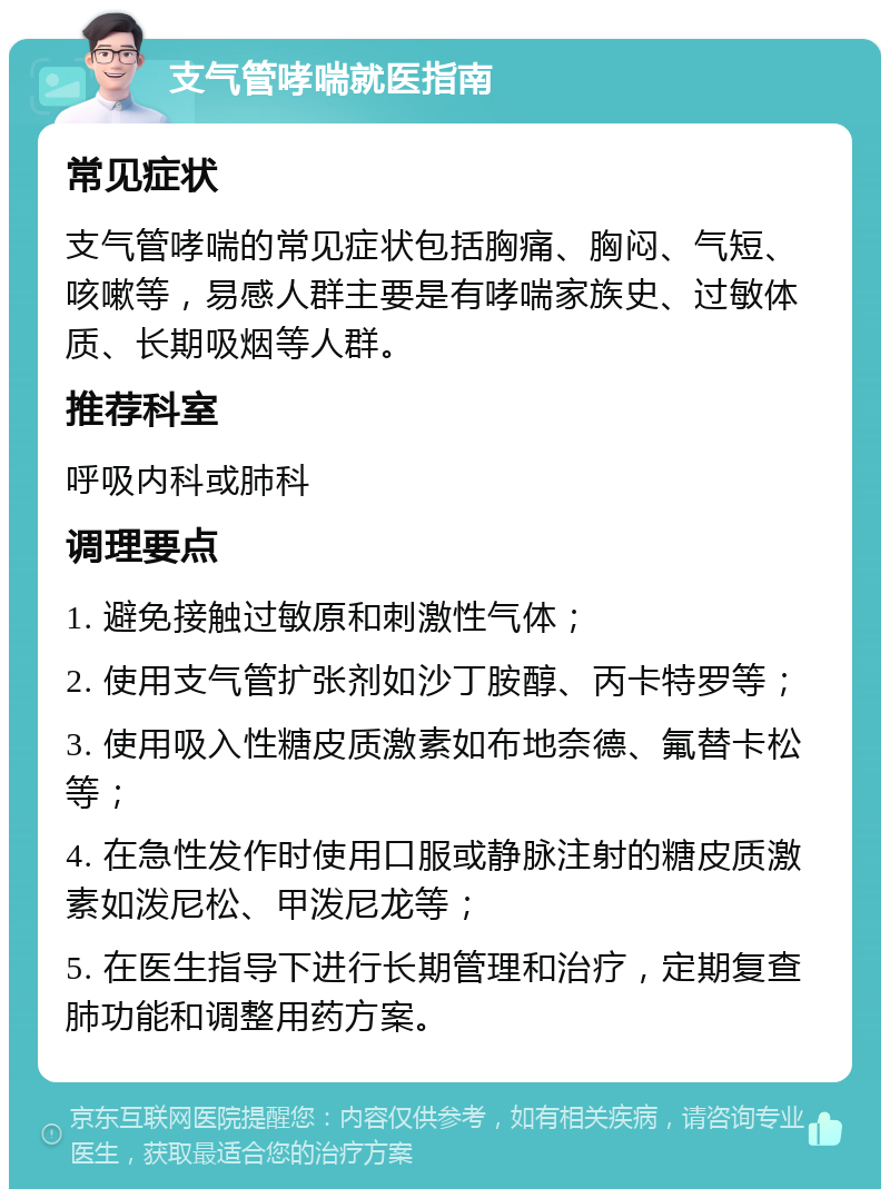 支气管哮喘就医指南 常见症状 支气管哮喘的常见症状包括胸痛、胸闷、气短、咳嗽等，易感人群主要是有哮喘家族史、过敏体质、长期吸烟等人群。 推荐科室 呼吸内科或肺科 调理要点 1. 避免接触过敏原和刺激性气体； 2. 使用支气管扩张剂如沙丁胺醇、丙卡特罗等； 3. 使用吸入性糖皮质激素如布地奈德、氟替卡松等； 4. 在急性发作时使用口服或静脉注射的糖皮质激素如泼尼松、甲泼尼龙等； 5. 在医生指导下进行长期管理和治疗，定期复查肺功能和调整用药方案。