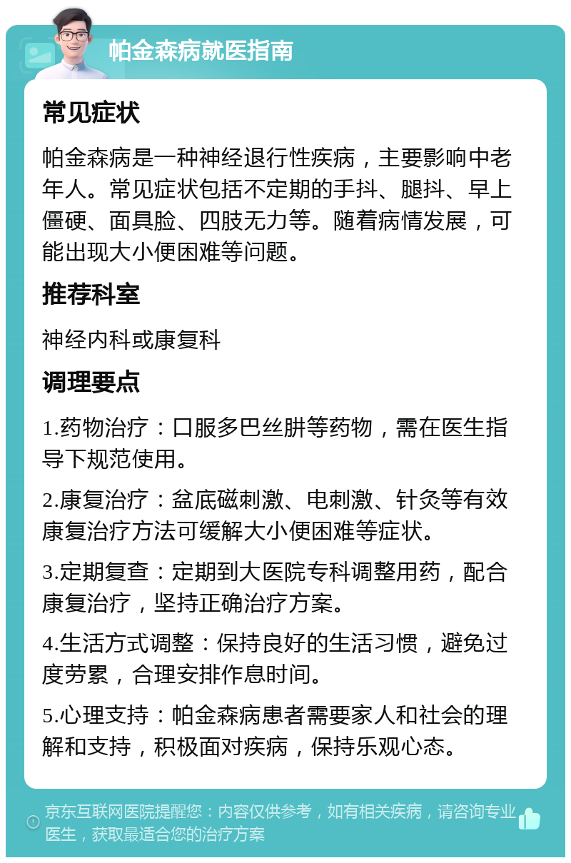 帕金森病就医指南 常见症状 帕金森病是一种神经退行性疾病，主要影响中老年人。常见症状包括不定期的手抖、腿抖、早上僵硬、面具脸、四肢无力等。随着病情发展，可能出现大小便困难等问题。 推荐科室 神经内科或康复科 调理要点 1.药物治疗：口服多巴丝肼等药物，需在医生指导下规范使用。 2.康复治疗：盆底磁刺激、电刺激、针灸等有效康复治疗方法可缓解大小便困难等症状。 3.定期复查：定期到大医院专科调整用药，配合康复治疗，坚持正确治疗方案。 4.生活方式调整：保持良好的生活习惯，避免过度劳累，合理安排作息时间。 5.心理支持：帕金森病患者需要家人和社会的理解和支持，积极面对疾病，保持乐观心态。