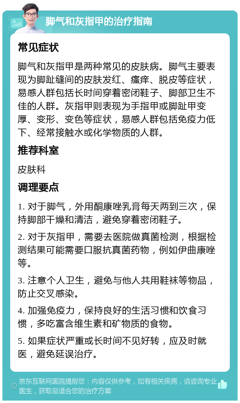 脚气和灰指甲的治疗指南 常见症状 脚气和灰指甲是两种常见的皮肤病。脚气主要表现为脚趾缝间的皮肤发红、瘙痒、脱皮等症状，易感人群包括长时间穿着密闭鞋子、脚部卫生不佳的人群。灰指甲则表现为手指甲或脚趾甲变厚、变形、变色等症状，易感人群包括免疫力低下、经常接触水或化学物质的人群。 推荐科室 皮肤科 调理要点 1. 对于脚气，外用酮康唑乳膏每天两到三次，保持脚部干燥和清洁，避免穿着密闭鞋子。 2. 对于灰指甲，需要去医院做真菌检测，根据检测结果可能需要口服抗真菌药物，例如伊曲康唑等。 3. 注意个人卫生，避免与他人共用鞋袜等物品，防止交叉感染。 4. 加强免疫力，保持良好的生活习惯和饮食习惯，多吃富含维生素和矿物质的食物。 5. 如果症状严重或长时间不见好转，应及时就医，避免延误治疗。