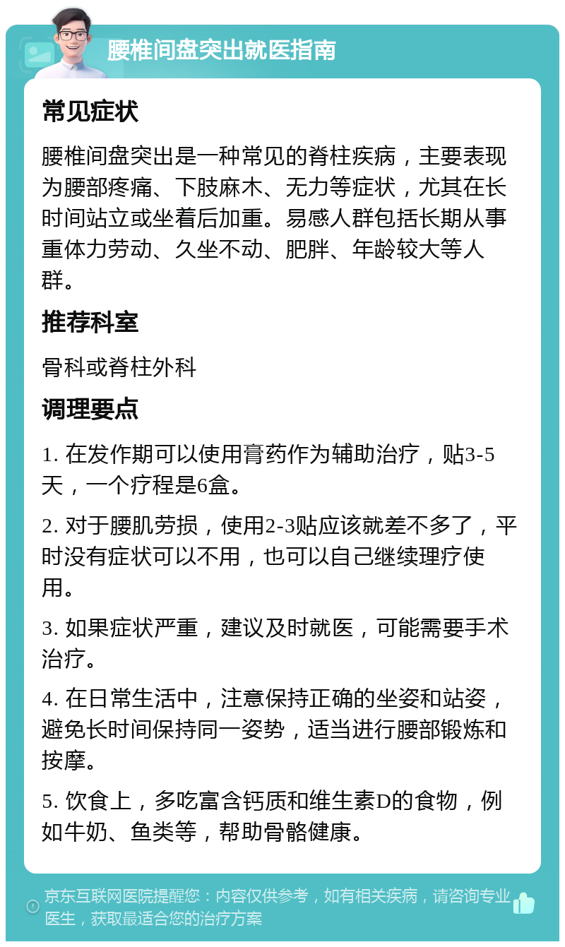 腰椎间盘突出就医指南 常见症状 腰椎间盘突出是一种常见的脊柱疾病，主要表现为腰部疼痛、下肢麻木、无力等症状，尤其在长时间站立或坐着后加重。易感人群包括长期从事重体力劳动、久坐不动、肥胖、年龄较大等人群。 推荐科室 骨科或脊柱外科 调理要点 1. 在发作期可以使用膏药作为辅助治疗，贴3-5天，一个疗程是6盒。 2. 对于腰肌劳损，使用2-3贴应该就差不多了，平时没有症状可以不用，也可以自己继续理疗使用。 3. 如果症状严重，建议及时就医，可能需要手术治疗。 4. 在日常生活中，注意保持正确的坐姿和站姿，避免长时间保持同一姿势，适当进行腰部锻炼和按摩。 5. 饮食上，多吃富含钙质和维生素D的食物，例如牛奶、鱼类等，帮助骨骼健康。