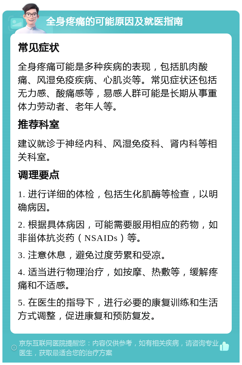 全身疼痛的可能原因及就医指南 常见症状 全身疼痛可能是多种疾病的表现，包括肌肉酸痛、风湿免疫疾病、心肌炎等。常见症状还包括无力感、酸痛感等，易感人群可能是长期从事重体力劳动者、老年人等。 推荐科室 建议就诊于神经内科、风湿免疫科、肾内科等相关科室。 调理要点 1. 进行详细的体检，包括生化肌酶等检查，以明确病因。 2. 根据具体病因，可能需要服用相应的药物，如非甾体抗炎药（NSAIDs）等。 3. 注意休息，避免过度劳累和受凉。 4. 适当进行物理治疗，如按摩、热敷等，缓解疼痛和不适感。 5. 在医生的指导下，进行必要的康复训练和生活方式调整，促进康复和预防复发。