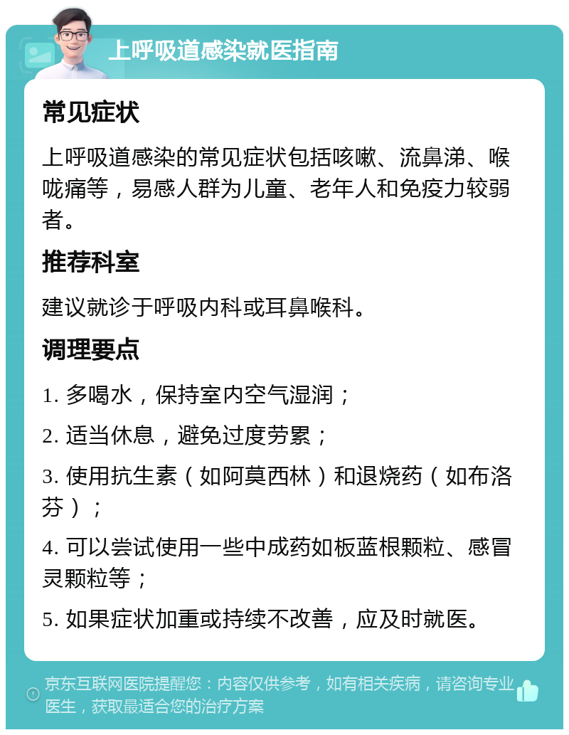 上呼吸道感染就医指南 常见症状 上呼吸道感染的常见症状包括咳嗽、流鼻涕、喉咙痛等，易感人群为儿童、老年人和免疫力较弱者。 推荐科室 建议就诊于呼吸内科或耳鼻喉科。 调理要点 1. 多喝水，保持室内空气湿润； 2. 适当休息，避免过度劳累； 3. 使用抗生素（如阿莫西林）和退烧药（如布洛芬）； 4. 可以尝试使用一些中成药如板蓝根颗粒、感冒灵颗粒等； 5. 如果症状加重或持续不改善，应及时就医。