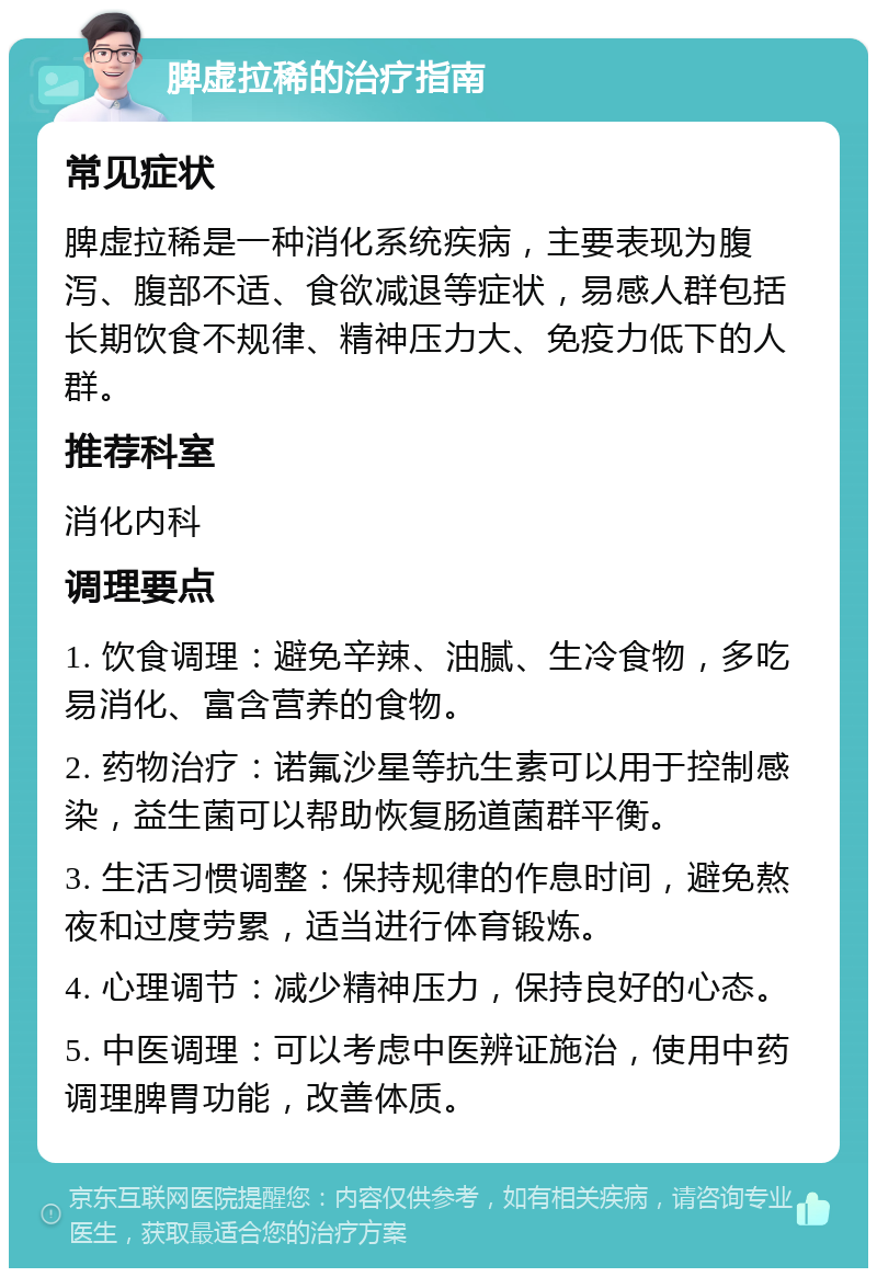 脾虚拉稀的治疗指南 常见症状 脾虚拉稀是一种消化系统疾病，主要表现为腹泻、腹部不适、食欲减退等症状，易感人群包括长期饮食不规律、精神压力大、免疫力低下的人群。 推荐科室 消化内科 调理要点 1. 饮食调理：避免辛辣、油腻、生冷食物，多吃易消化、富含营养的食物。 2. 药物治疗：诺氟沙星等抗生素可以用于控制感染，益生菌可以帮助恢复肠道菌群平衡。 3. 生活习惯调整：保持规律的作息时间，避免熬夜和过度劳累，适当进行体育锻炼。 4. 心理调节：减少精神压力，保持良好的心态。 5. 中医调理：可以考虑中医辨证施治，使用中药调理脾胃功能，改善体质。