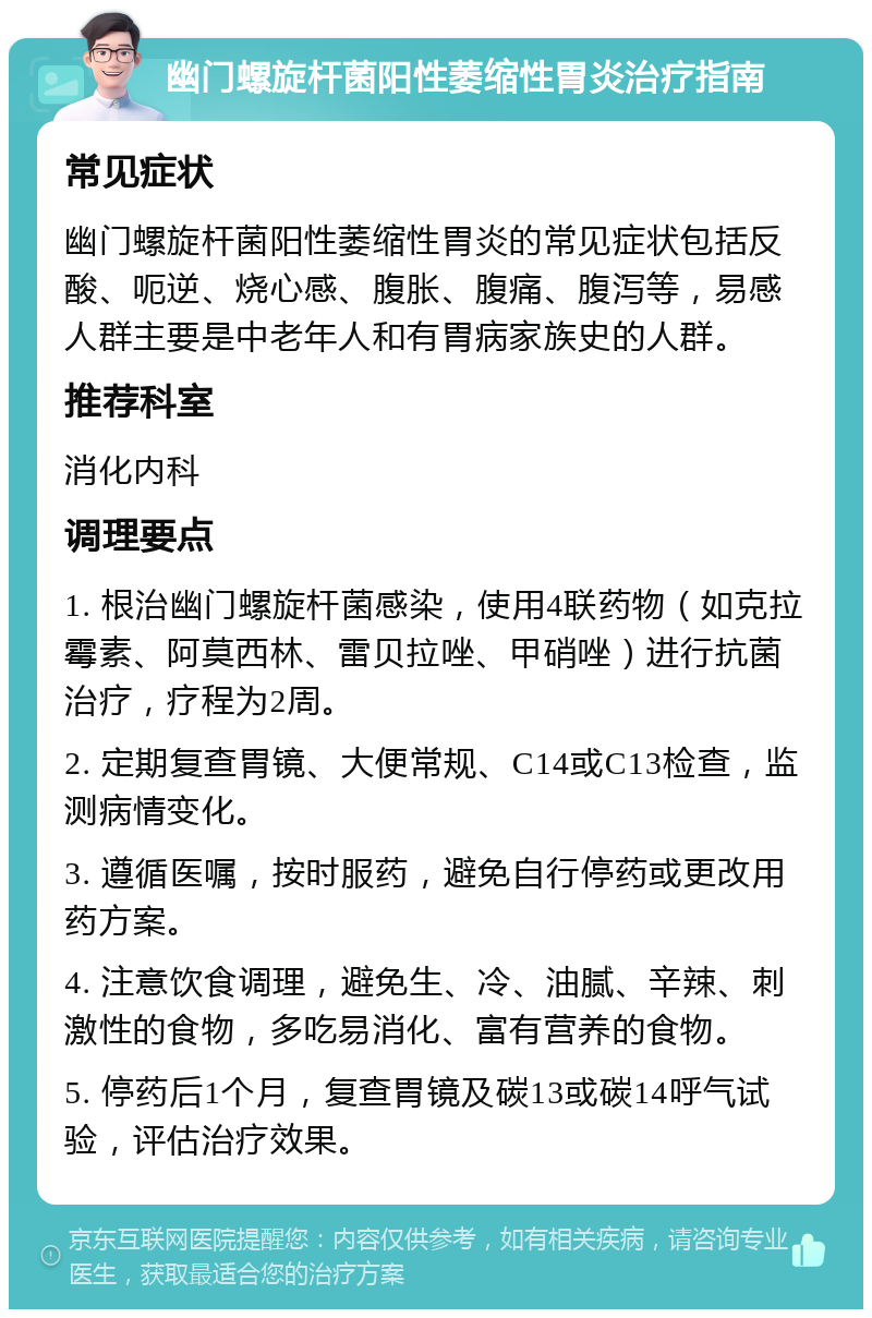 幽门螺旋杆菌阳性萎缩性胃炎治疗指南 常见症状 幽门螺旋杆菌阳性萎缩性胃炎的常见症状包括反酸、呃逆、烧心感、腹胀、腹痛、腹泻等，易感人群主要是中老年人和有胃病家族史的人群。 推荐科室 消化内科 调理要点 1. 根治幽门螺旋杆菌感染，使用4联药物（如克拉霉素、阿莫西林、雷贝拉唑、甲硝唑）进行抗菌治疗，疗程为2周。 2. 定期复查胃镜、大便常规、C14或C13检查，监测病情变化。 3. 遵循医嘱，按时服药，避免自行停药或更改用药方案。 4. 注意饮食调理，避免生、冷、油腻、辛辣、刺激性的食物，多吃易消化、富有营养的食物。 5. 停药后1个月，复查胃镜及碳13或碳14呼气试验，评估治疗效果。