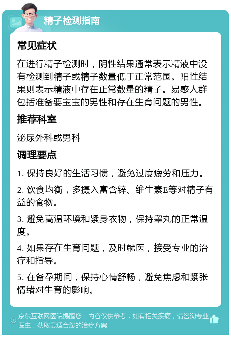 精子检测指南 常见症状 在进行精子检测时，阴性结果通常表示精液中没有检测到精子或精子数量低于正常范围。阳性结果则表示精液中存在正常数量的精子。易感人群包括准备要宝宝的男性和存在生育问题的男性。 推荐科室 泌尿外科或男科 调理要点 1. 保持良好的生活习惯，避免过度疲劳和压力。 2. 饮食均衡，多摄入富含锌、维生素E等对精子有益的食物。 3. 避免高温环境和紧身衣物，保持睾丸的正常温度。 4. 如果存在生育问题，及时就医，接受专业的治疗和指导。 5. 在备孕期间，保持心情舒畅，避免焦虑和紧张情绪对生育的影响。