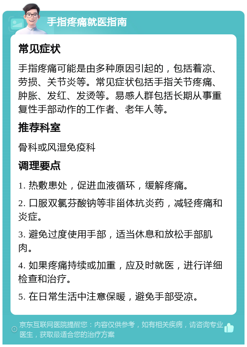 手指疼痛就医指南 常见症状 手指疼痛可能是由多种原因引起的，包括着凉、劳损、关节炎等。常见症状包括手指关节疼痛、肿胀、发红、发烫等。易感人群包括长期从事重复性手部动作的工作者、老年人等。 推荐科室 骨科或风湿免疫科 调理要点 1. 热敷患处，促进血液循环，缓解疼痛。 2. 口服双氯芬酸钠等非甾体抗炎药，减轻疼痛和炎症。 3. 避免过度使用手部，适当休息和放松手部肌肉。 4. 如果疼痛持续或加重，应及时就医，进行详细检查和治疗。 5. 在日常生活中注意保暖，避免手部受凉。