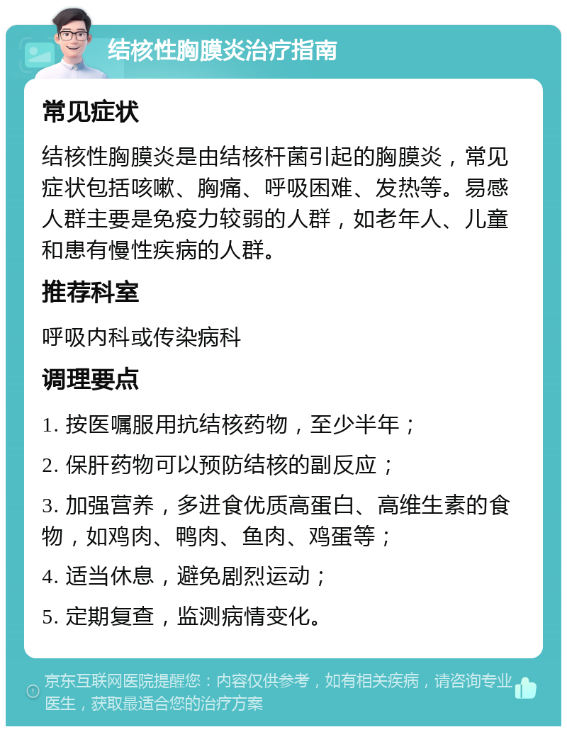 结核性胸膜炎治疗指南 常见症状 结核性胸膜炎是由结核杆菌引起的胸膜炎，常见症状包括咳嗽、胸痛、呼吸困难、发热等。易感人群主要是免疫力较弱的人群，如老年人、儿童和患有慢性疾病的人群。 推荐科室 呼吸内科或传染病科 调理要点 1. 按医嘱服用抗结核药物，至少半年； 2. 保肝药物可以预防结核的副反应； 3. 加强营养，多进食优质高蛋白、高维生素的食物，如鸡肉、鸭肉、鱼肉、鸡蛋等； 4. 适当休息，避免剧烈运动； 5. 定期复查，监测病情变化。