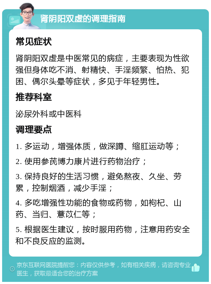 肾阴阳双虚的调理指南 常见症状 肾阴阳双虚是中医常见的病症，主要表现为性欲强但身体吃不消、射精快、手淫频繁、怕热、犯困、偶尔头晕等症状，多见于年轻男性。 推荐科室 泌尿外科或中医科 调理要点 1. 多运动，增强体质，做深蹲、缩肛运动等； 2. 使用参芪博力康片进行药物治疗； 3. 保持良好的生活习惯，避免熬夜、久坐、劳累，控制烟酒，减少手淫； 4. 多吃增强性功能的食物或药物，如枸杞、山药、当归、薏苡仁等； 5. 根据医生建议，按时服用药物，注意用药安全和不良反应的监测。