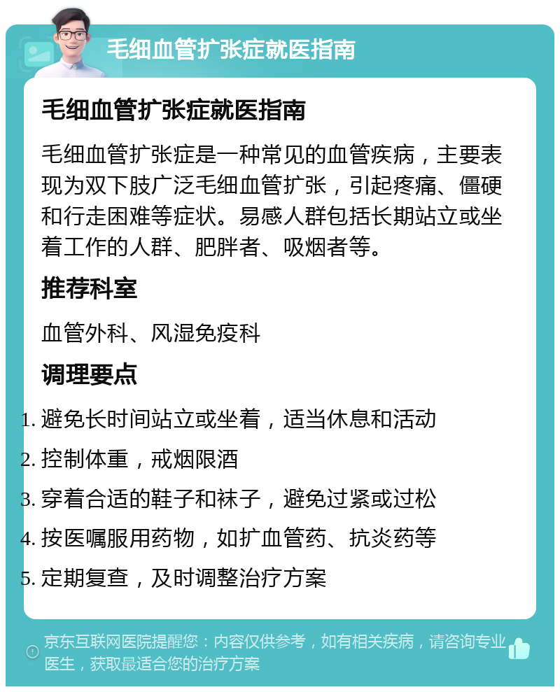 毛细血管扩张症就医指南 毛细血管扩张症就医指南 毛细血管扩张症是一种常见的血管疾病，主要表现为双下肢广泛毛细血管扩张，引起疼痛、僵硬和行走困难等症状。易感人群包括长期站立或坐着工作的人群、肥胖者、吸烟者等。 推荐科室 血管外科、风湿免疫科 调理要点 避免长时间站立或坐着，适当休息和活动 控制体重，戒烟限酒 穿着合适的鞋子和袜子，避免过紧或过松 按医嘱服用药物，如扩血管药、抗炎药等 定期复查，及时调整治疗方案