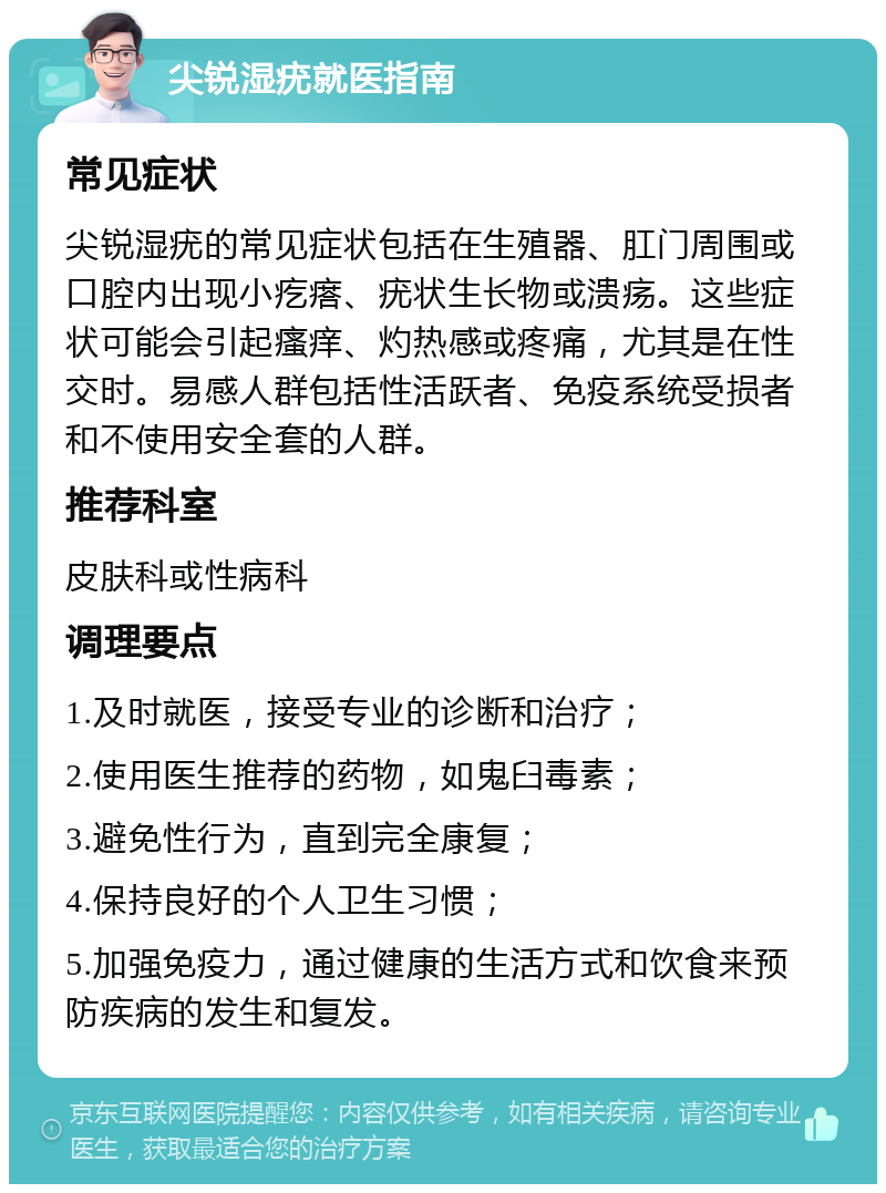 尖锐湿疣就医指南 常见症状 尖锐湿疣的常见症状包括在生殖器、肛门周围或口腔内出现小疙瘩、疣状生长物或溃疡。这些症状可能会引起瘙痒、灼热感或疼痛，尤其是在性交时。易感人群包括性活跃者、免疫系统受损者和不使用安全套的人群。 推荐科室 皮肤科或性病科 调理要点 1.及时就医，接受专业的诊断和治疗； 2.使用医生推荐的药物，如鬼臼毒素； 3.避免性行为，直到完全康复； 4.保持良好的个人卫生习惯； 5.加强免疫力，通过健康的生活方式和饮食来预防疾病的发生和复发。