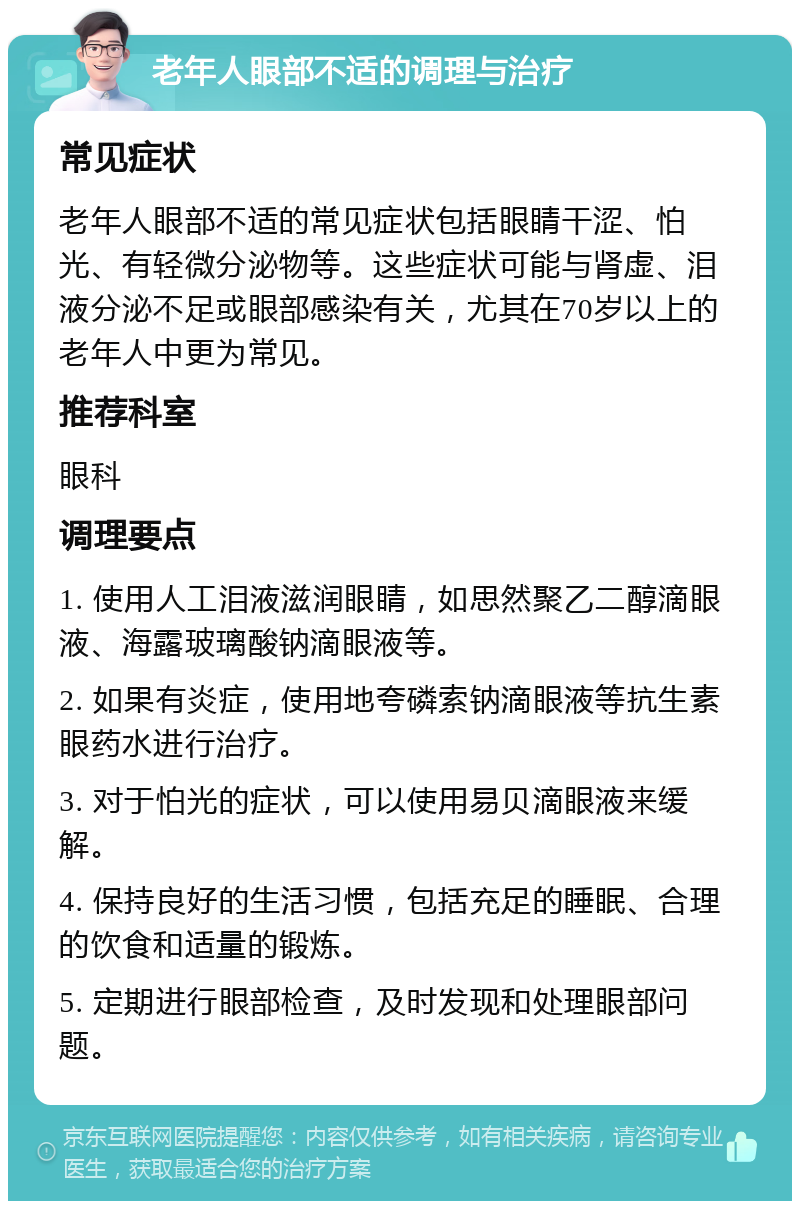 老年人眼部不适的调理与治疗 常见症状 老年人眼部不适的常见症状包括眼睛干涩、怕光、有轻微分泌物等。这些症状可能与肾虚、泪液分泌不足或眼部感染有关，尤其在70岁以上的老年人中更为常见。 推荐科室 眼科 调理要点 1. 使用人工泪液滋润眼睛，如思然聚乙二醇滴眼液、海露玻璃酸钠滴眼液等。 2. 如果有炎症，使用地夸磷索钠滴眼液等抗生素眼药水进行治疗。 3. 对于怕光的症状，可以使用易贝滴眼液来缓解。 4. 保持良好的生活习惯，包括充足的睡眠、合理的饮食和适量的锻炼。 5. 定期进行眼部检查，及时发现和处理眼部问题。