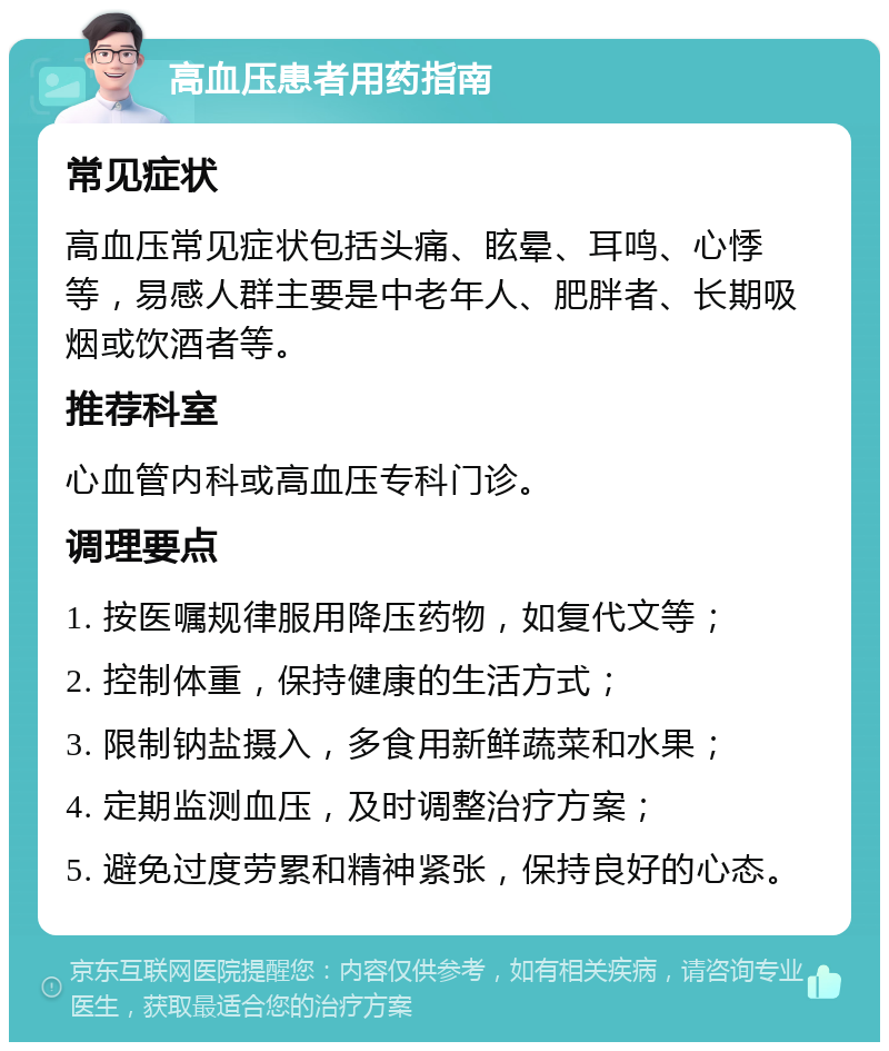 高血压患者用药指南 常见症状 高血压常见症状包括头痛、眩晕、耳鸣、心悸等，易感人群主要是中老年人、肥胖者、长期吸烟或饮酒者等。 推荐科室 心血管内科或高血压专科门诊。 调理要点 1. 按医嘱规律服用降压药物，如复代文等； 2. 控制体重，保持健康的生活方式； 3. 限制钠盐摄入，多食用新鲜蔬菜和水果； 4. 定期监测血压，及时调整治疗方案； 5. 避免过度劳累和精神紧张，保持良好的心态。