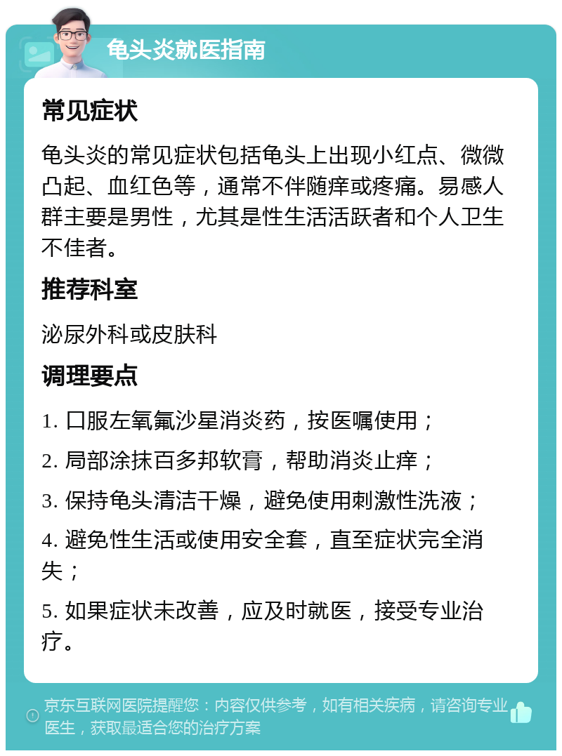 龟头炎就医指南 常见症状 龟头炎的常见症状包括龟头上出现小红点、微微凸起、血红色等，通常不伴随痒或疼痛。易感人群主要是男性，尤其是性生活活跃者和个人卫生不佳者。 推荐科室 泌尿外科或皮肤科 调理要点 1. 口服左氧氟沙星消炎药，按医嘱使用； 2. 局部涂抹百多邦软膏，帮助消炎止痒； 3. 保持龟头清洁干燥，避免使用刺激性洗液； 4. 避免性生活或使用安全套，直至症状完全消失； 5. 如果症状未改善，应及时就医，接受专业治疗。