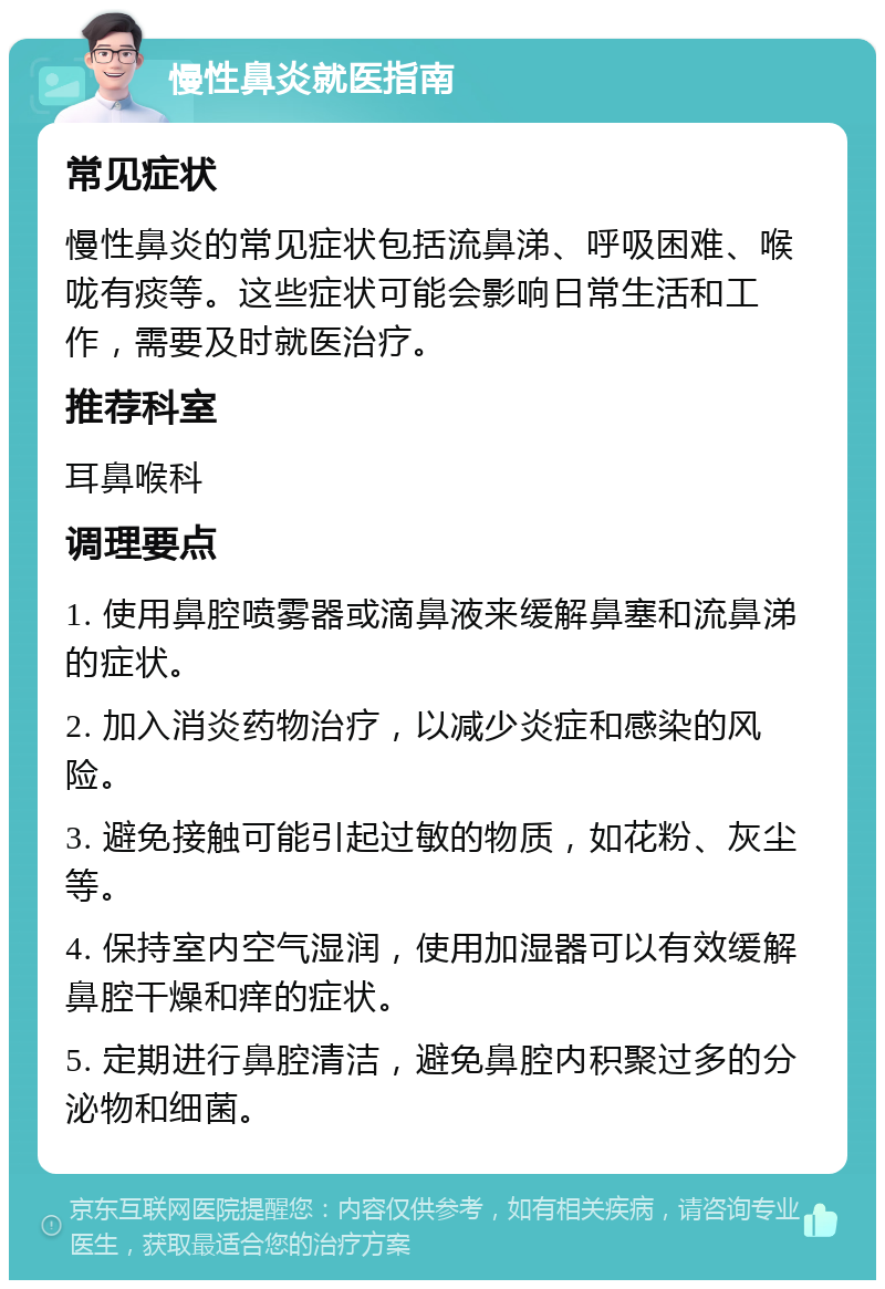 慢性鼻炎就医指南 常见症状 慢性鼻炎的常见症状包括流鼻涕、呼吸困难、喉咙有痰等。这些症状可能会影响日常生活和工作，需要及时就医治疗。 推荐科室 耳鼻喉科 调理要点 1. 使用鼻腔喷雾器或滴鼻液来缓解鼻塞和流鼻涕的症状。 2. 加入消炎药物治疗，以减少炎症和感染的风险。 3. 避免接触可能引起过敏的物质，如花粉、灰尘等。 4. 保持室内空气湿润，使用加湿器可以有效缓解鼻腔干燥和痒的症状。 5. 定期进行鼻腔清洁，避免鼻腔内积聚过多的分泌物和细菌。