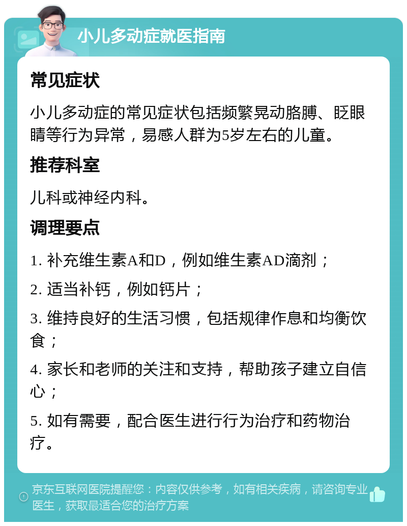 小儿多动症就医指南 常见症状 小儿多动症的常见症状包括频繁晃动胳膊、眨眼睛等行为异常，易感人群为5岁左右的儿童。 推荐科室 儿科或神经内科。 调理要点 1. 补充维生素A和D，例如维生素AD滴剂； 2. 适当补钙，例如钙片； 3. 维持良好的生活习惯，包括规律作息和均衡饮食； 4. 家长和老师的关注和支持，帮助孩子建立自信心； 5. 如有需要，配合医生进行行为治疗和药物治疗。