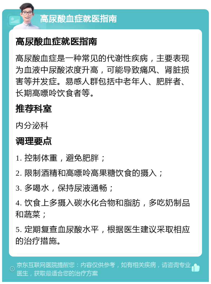 高尿酸血症就医指南 高尿酸血症就医指南 高尿酸血症是一种常见的代谢性疾病，主要表现为血液中尿酸浓度升高，可能导致痛风、肾脏损害等并发症。易感人群包括中老年人、肥胖者、长期高嘌呤饮食者等。 推荐科室 内分泌科 调理要点 1. 控制体重，避免肥胖； 2. 限制酒精和高嘌呤高果糖饮食的摄入； 3. 多喝水，保持尿液通畅； 4. 饮食上多摄入碳水化合物和脂肪，多吃奶制品和蔬菜； 5. 定期复查血尿酸水平，根据医生建议采取相应的治疗措施。