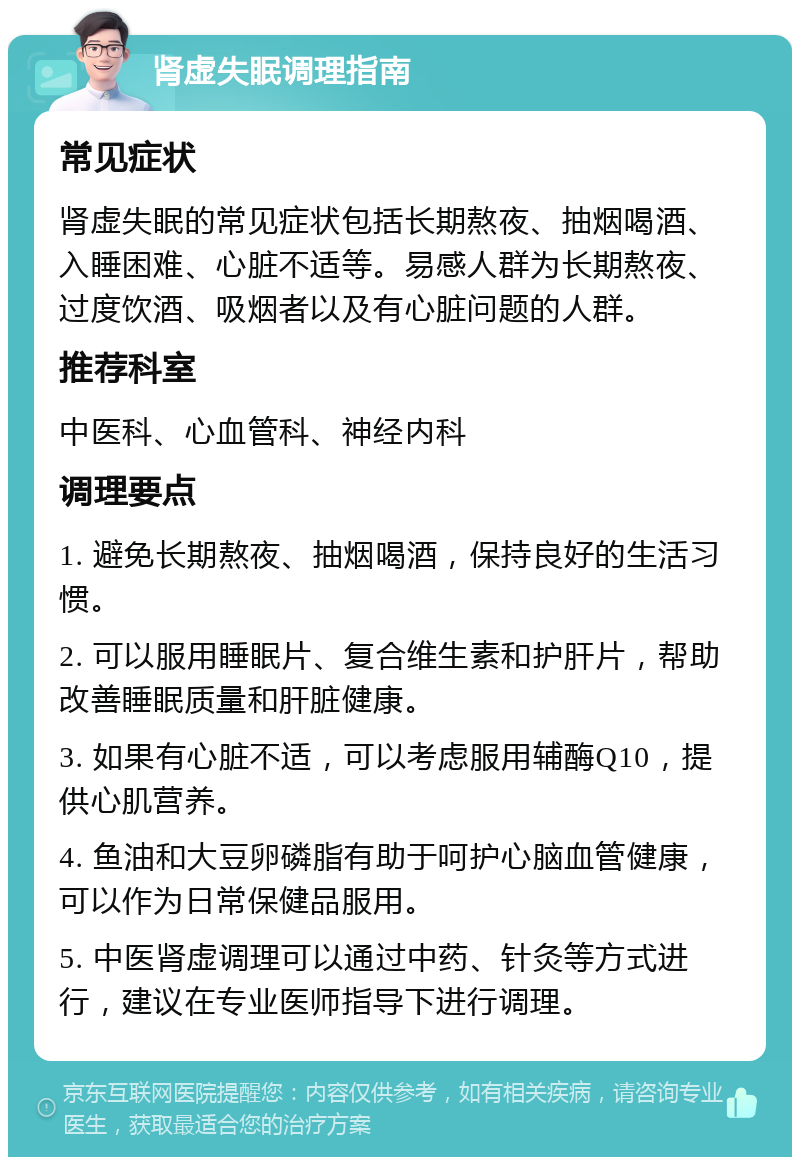 肾虚失眠调理指南 常见症状 肾虚失眠的常见症状包括长期熬夜、抽烟喝酒、入睡困难、心脏不适等。易感人群为长期熬夜、过度饮酒、吸烟者以及有心脏问题的人群。 推荐科室 中医科、心血管科、神经内科 调理要点 1. 避免长期熬夜、抽烟喝酒，保持良好的生活习惯。 2. 可以服用睡眠片、复合维生素和护肝片，帮助改善睡眠质量和肝脏健康。 3. 如果有心脏不适，可以考虑服用辅酶Q10，提供心肌营养。 4. 鱼油和大豆卵磷脂有助于呵护心脑血管健康，可以作为日常保健品服用。 5. 中医肾虚调理可以通过中药、针灸等方式进行，建议在专业医师指导下进行调理。