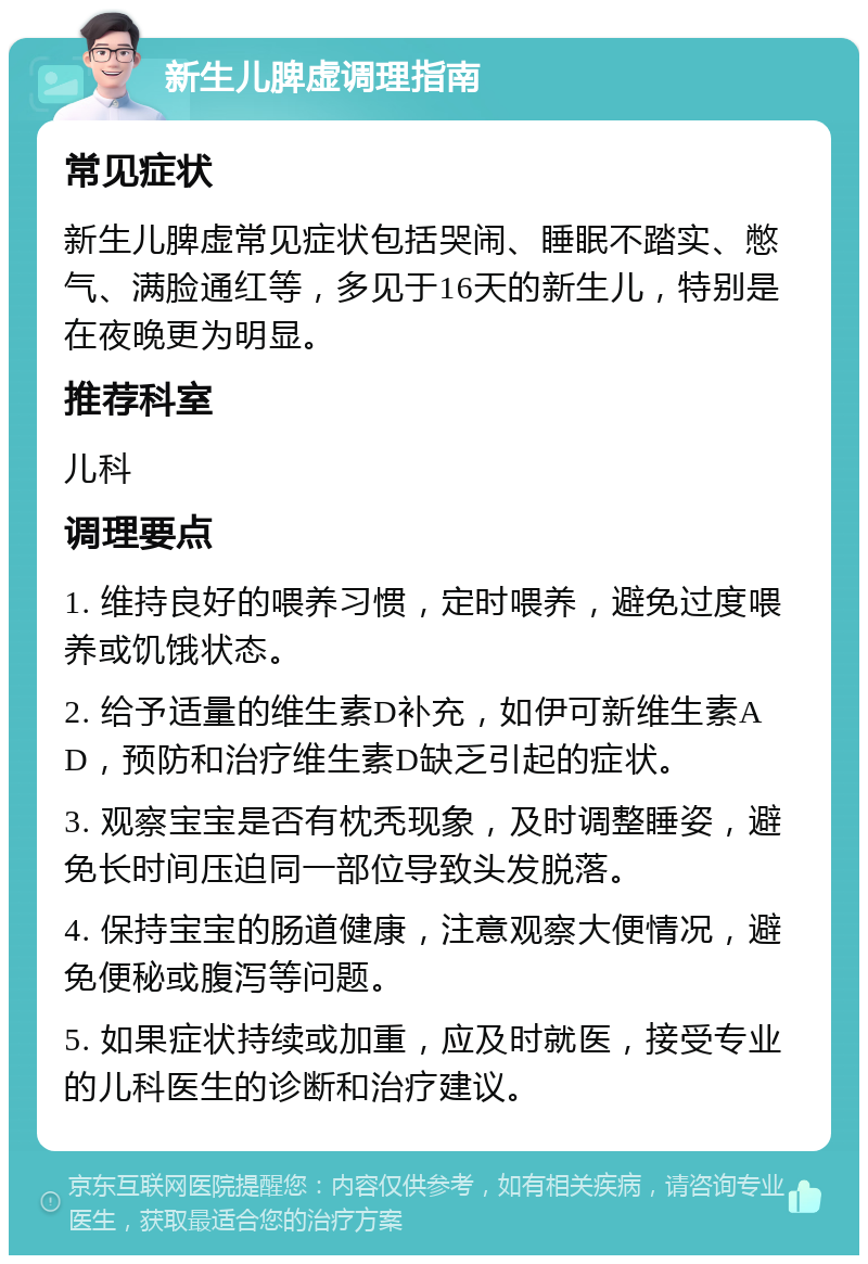 新生儿脾虚调理指南 常见症状 新生儿脾虚常见症状包括哭闹、睡眠不踏实、憋气、满脸通红等，多见于16天的新生儿，特别是在夜晚更为明显。 推荐科室 儿科 调理要点 1. 维持良好的喂养习惯，定时喂养，避免过度喂养或饥饿状态。 2. 给予适量的维生素D补充，如伊可新维生素AD，预防和治疗维生素D缺乏引起的症状。 3. 观察宝宝是否有枕秃现象，及时调整睡姿，避免长时间压迫同一部位导致头发脱落。 4. 保持宝宝的肠道健康，注意观察大便情况，避免便秘或腹泻等问题。 5. 如果症状持续或加重，应及时就医，接受专业的儿科医生的诊断和治疗建议。