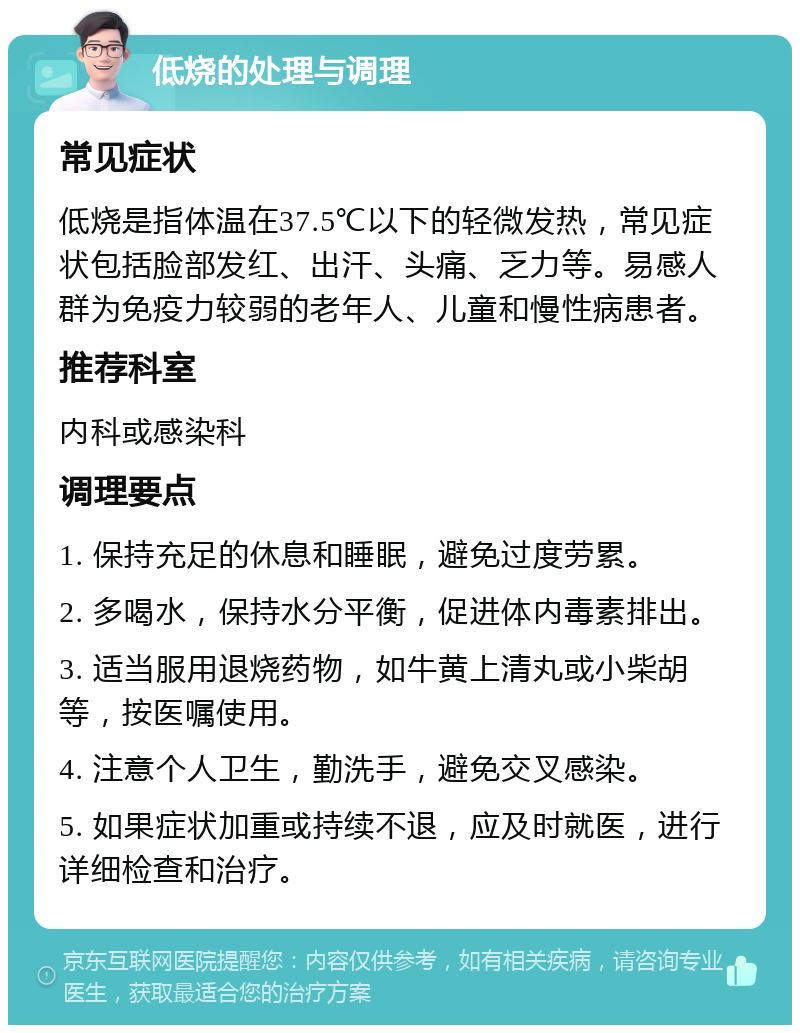 低烧的处理与调理 常见症状 低烧是指体温在37.5℃以下的轻微发热，常见症状包括脸部发红、出汗、头痛、乏力等。易感人群为免疫力较弱的老年人、儿童和慢性病患者。 推荐科室 内科或感染科 调理要点 1. 保持充足的休息和睡眠，避免过度劳累。 2. 多喝水，保持水分平衡，促进体内毒素排出。 3. 适当服用退烧药物，如牛黄上清丸或小柴胡等，按医嘱使用。 4. 注意个人卫生，勤洗手，避免交叉感染。 5. 如果症状加重或持续不退，应及时就医，进行详细检查和治疗。