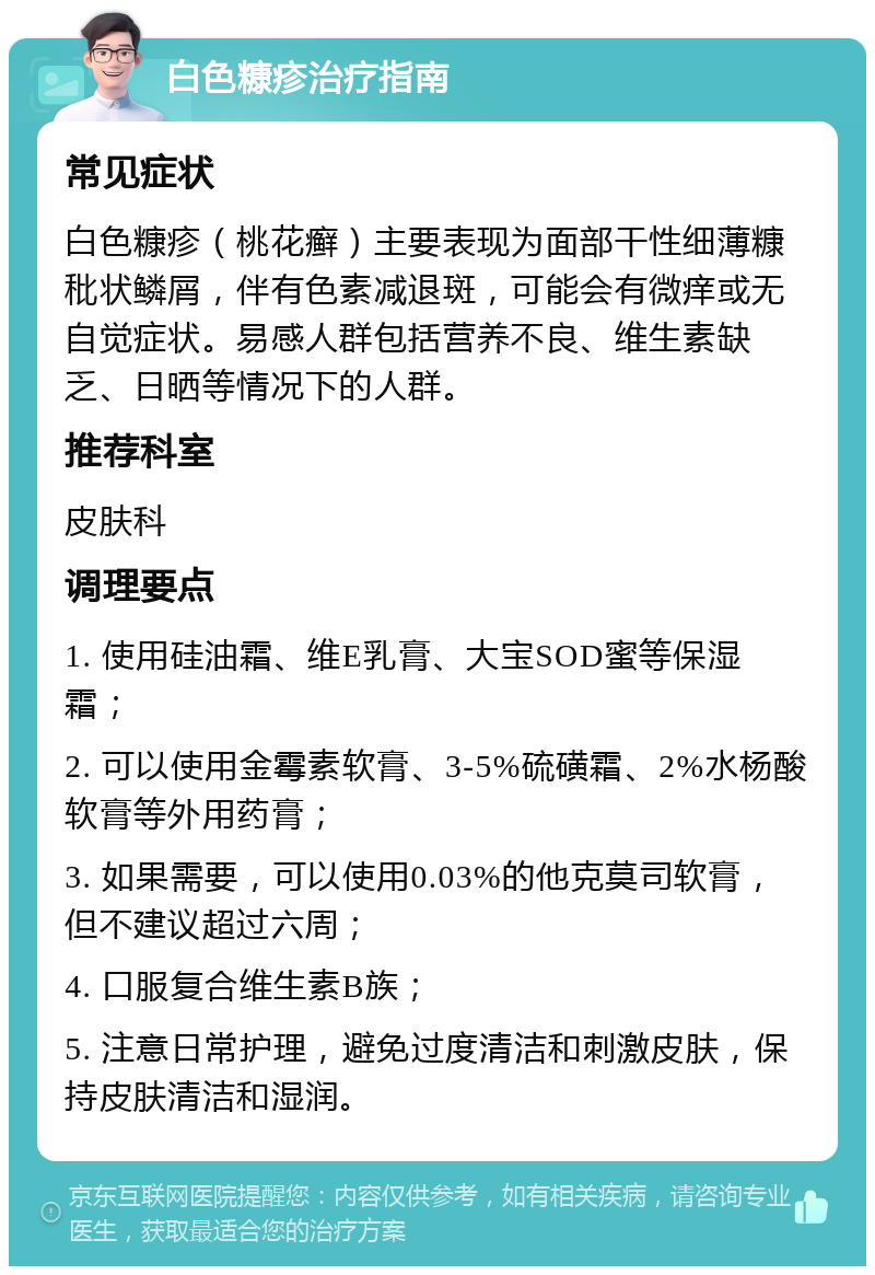 白色糠疹治疗指南 常见症状 白色糠疹（桃花癣）主要表现为面部干性细薄糠秕状鳞屑，伴有色素减退斑，可能会有微痒或无自觉症状。易感人群包括营养不良、维生素缺乏、日晒等情况下的人群。 推荐科室 皮肤科 调理要点 1. 使用硅油霜、维E乳膏、大宝SOD蜜等保湿霜； 2. 可以使用金霉素软膏、3-5%硫磺霜、2%水杨酸软膏等外用药膏； 3. 如果需要，可以使用0.03%的他克莫司软膏，但不建议超过六周； 4. 口服复合维生素B族； 5. 注意日常护理，避免过度清洁和刺激皮肤，保持皮肤清洁和湿润。