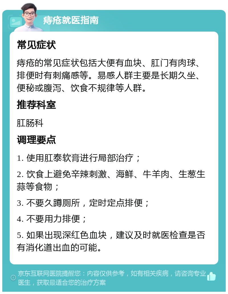 痔疮就医指南 常见症状 痔疮的常见症状包括大便有血块、肛门有肉球、排便时有刺痛感等。易感人群主要是长期久坐、便秘或腹泻、饮食不规律等人群。 推荐科室 肛肠科 调理要点 1. 使用肛泰软膏进行局部治疗； 2. 饮食上避免辛辣刺激、海鲜、牛羊肉、生葱生蒜等食物； 3. 不要久蹲厕所，定时定点排便； 4. 不要用力排便； 5. 如果出现深红色血块，建议及时就医检查是否有消化道出血的可能。