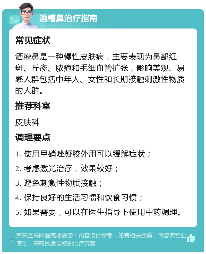 酒糟鼻治疗指南 常见症状 酒糟鼻是一种慢性皮肤病，主要表现为鼻部红斑、丘疹、脓疱和毛细血管扩张，影响美观。易感人群包括中年人、女性和长期接触刺激性物质的人群。 推荐科室 皮肤科 调理要点 1. 使用甲硝唑凝胶外用可以缓解症状； 2. 考虑激光治疗，效果较好； 3. 避免刺激性物质接触； 4. 保持良好的生活习惯和饮食习惯； 5. 如果需要，可以在医生指导下使用中药调理。