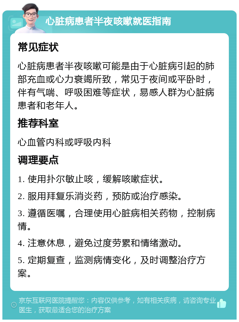 心脏病患者半夜咳嗽就医指南 常见症状 心脏病患者半夜咳嗽可能是由于心脏病引起的肺部充血或心力衰竭所致，常见于夜间或平卧时，伴有气喘、呼吸困难等症状，易感人群为心脏病患者和老年人。 推荐科室 心血管内科或呼吸内科 调理要点 1. 使用扑尔敏止咳，缓解咳嗽症状。 2. 服用拜复乐消炎药，预防或治疗感染。 3. 遵循医嘱，合理使用心脏病相关药物，控制病情。 4. 注意休息，避免过度劳累和情绪激动。 5. 定期复查，监测病情变化，及时调整治疗方案。