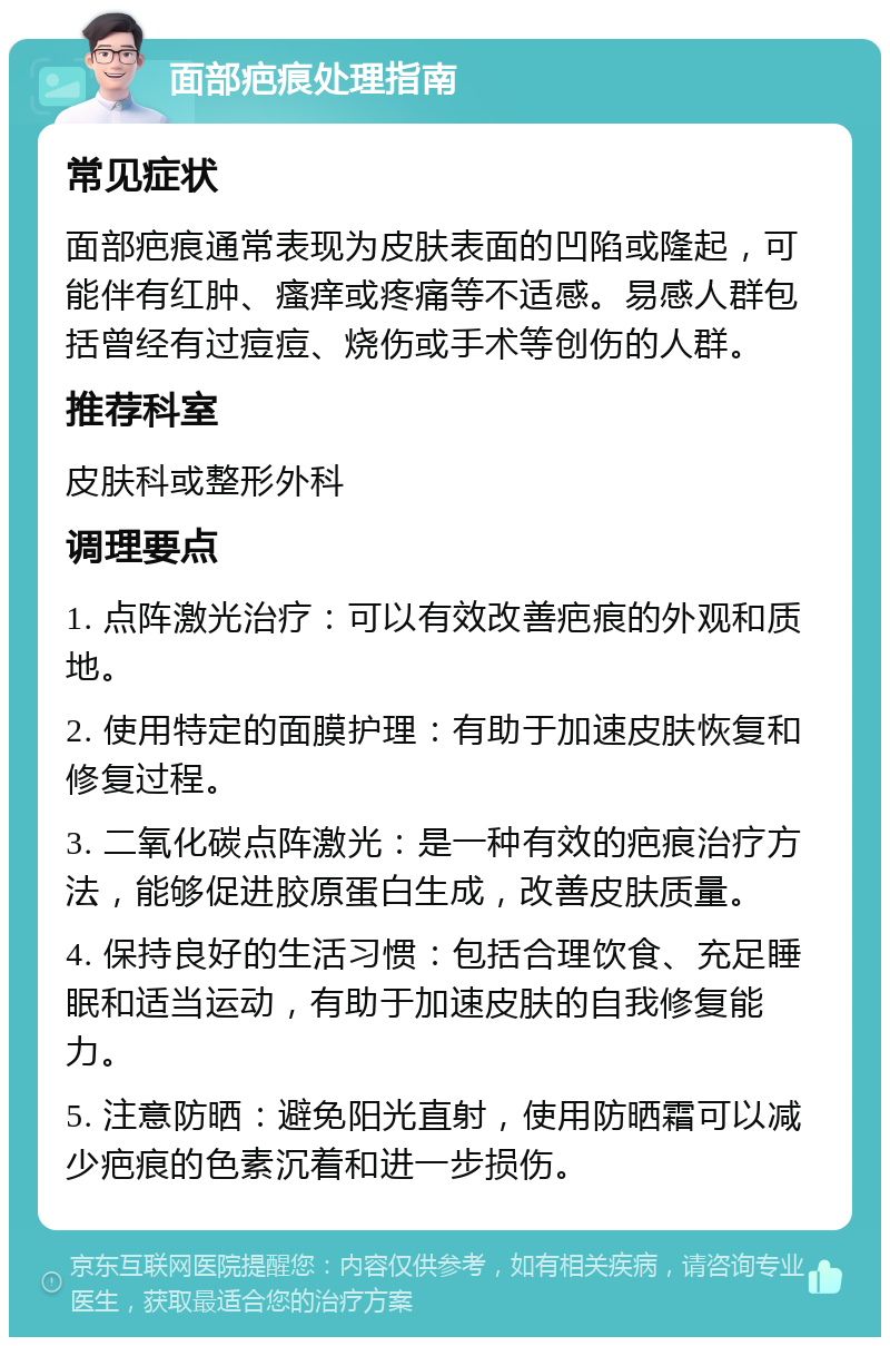 面部疤痕处理指南 常见症状 面部疤痕通常表现为皮肤表面的凹陷或隆起，可能伴有红肿、瘙痒或疼痛等不适感。易感人群包括曾经有过痘痘、烧伤或手术等创伤的人群。 推荐科室 皮肤科或整形外科 调理要点 1. 点阵激光治疗：可以有效改善疤痕的外观和质地。 2. 使用特定的面膜护理：有助于加速皮肤恢复和修复过程。 3. 二氧化碳点阵激光：是一种有效的疤痕治疗方法，能够促进胶原蛋白生成，改善皮肤质量。 4. 保持良好的生活习惯：包括合理饮食、充足睡眠和适当运动，有助于加速皮肤的自我修复能力。 5. 注意防晒：避免阳光直射，使用防晒霜可以减少疤痕的色素沉着和进一步损伤。