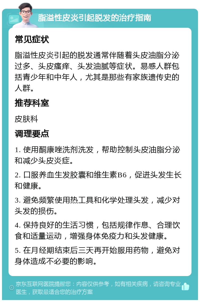 脂溢性皮炎引起脱发的治疗指南 常见症状 脂溢性皮炎引起的脱发通常伴随着头皮油脂分泌过多、头皮瘙痒、头发油腻等症状。易感人群包括青少年和中年人，尤其是那些有家族遗传史的人群。 推荐科室 皮肤科 调理要点 1. 使用酮康唑洗剂洗发，帮助控制头皮油脂分泌和减少头皮炎症。 2. 口服养血生发胶囊和维生素B6，促进头发生长和健康。 3. 避免频繁使用热工具和化学处理头发，减少对头发的损伤。 4. 保持良好的生活习惯，包括规律作息、合理饮食和适量运动，增强身体免疫力和头发健康。 5. 在月经期结束后三天再开始服用药物，避免对身体造成不必要的影响。