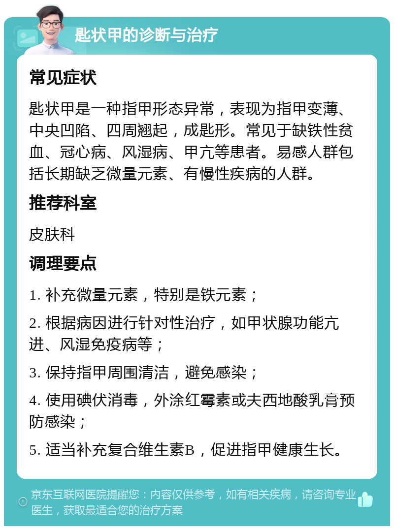 匙状甲的诊断与治疗 常见症状 匙状甲是一种指甲形态异常，表现为指甲变薄、中央凹陷、四周翘起，成匙形。常见于缺铁性贫血、冠心病、风湿病、甲亢等患者。易感人群包括长期缺乏微量元素、有慢性疾病的人群。 推荐科室 皮肤科 调理要点 1. 补充微量元素，特别是铁元素； 2. 根据病因进行针对性治疗，如甲状腺功能亢进、风湿免疫病等； 3. 保持指甲周围清洁，避免感染； 4. 使用碘伏消毒，外涂红霉素或夫西地酸乳膏预防感染； 5. 适当补充复合维生素B，促进指甲健康生长。