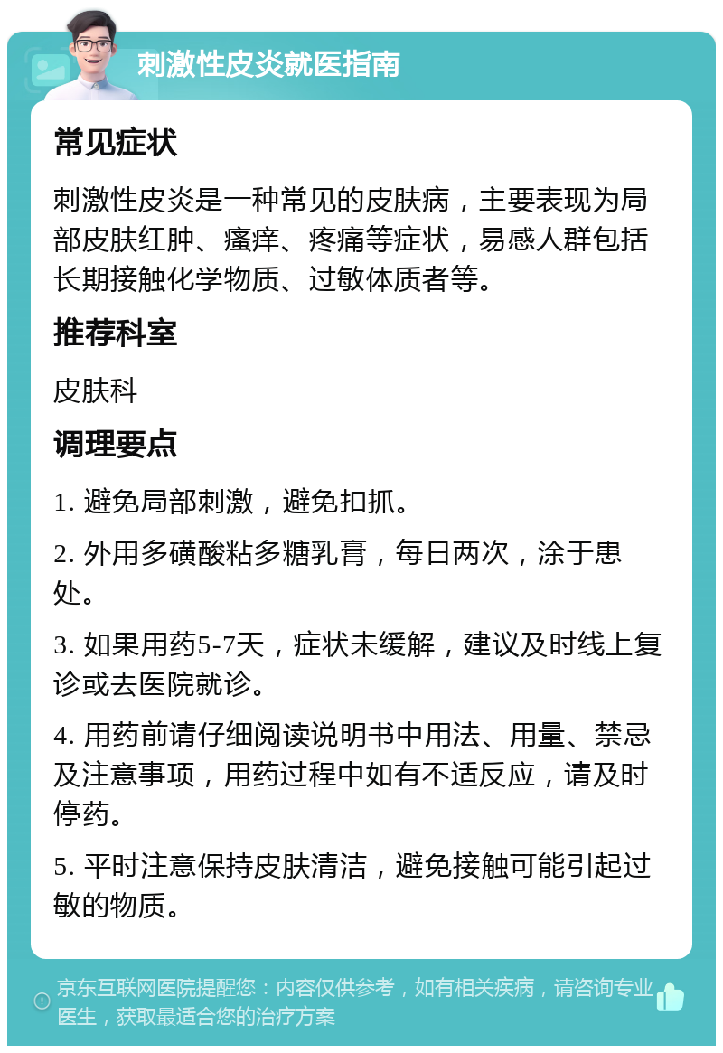 刺激性皮炎就医指南 常见症状 刺激性皮炎是一种常见的皮肤病，主要表现为局部皮肤红肿、瘙痒、疼痛等症状，易感人群包括长期接触化学物质、过敏体质者等。 推荐科室 皮肤科 调理要点 1. 避免局部刺激，避免扣抓。 2. 外用多磺酸粘多糖乳膏，每日两次，涂于患处。 3. 如果用药5-7天，症状未缓解，建议及时线上复诊或去医院就诊。 4. 用药前请仔细阅读说明书中用法、用量、禁忌及注意事项，用药过程中如有不适反应，请及时停药。 5. 平时注意保持皮肤清洁，避免接触可能引起过敏的物质。